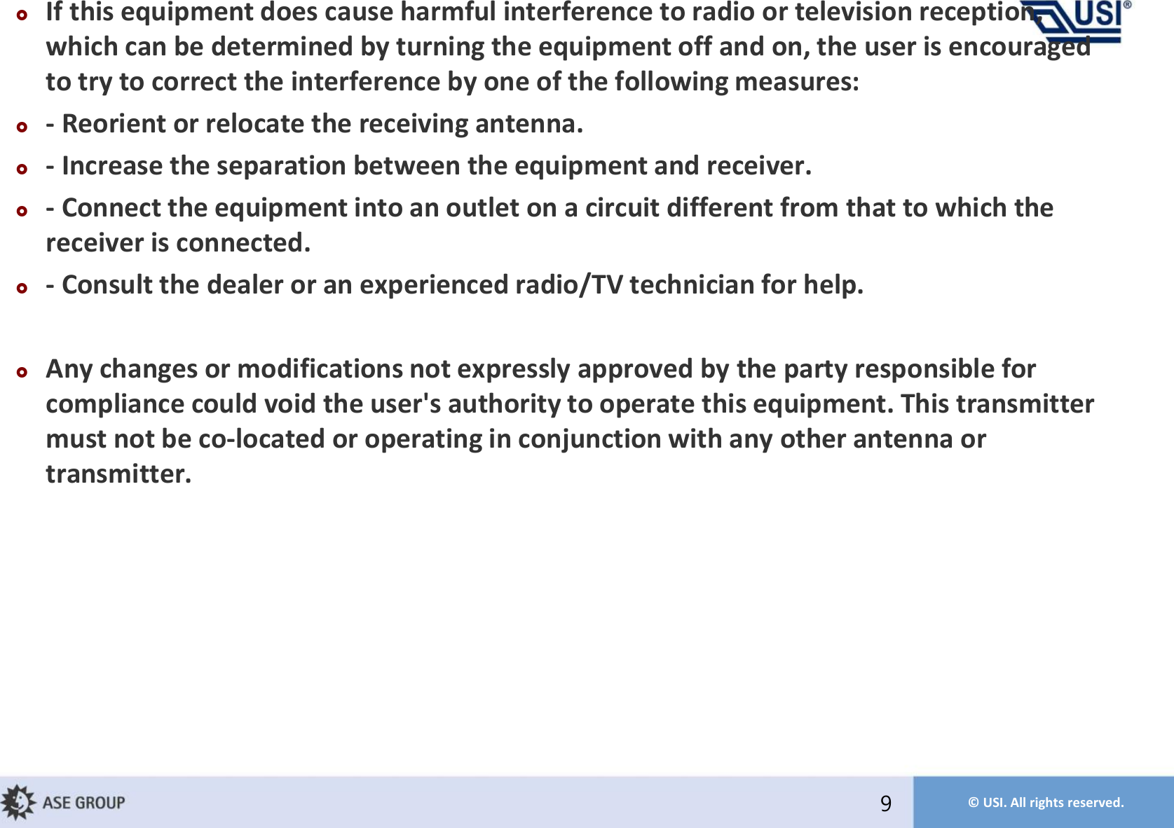 © USI. All rights reserved.If this equipment does cause harmful interference to radio or television reception, which can be determined by turning the equipment off and on, the user is encouraged to try to correct the interference by one of the following measures:- Reorient or relocate the receiving antenna. - Increase the separation between the equipment and receiver. - Connect the equipment into an outlet on a circuit different from that to which the receiver is connected. - Consult the dealer or an experienced radio/TV technician for help. Any changes or modifications not expressly approved by the party responsible for compliance could void the user&apos;s authority to operate this equipment. This transmitter must not be co-located or operating in conjunction with any other antenna or transmitter.9