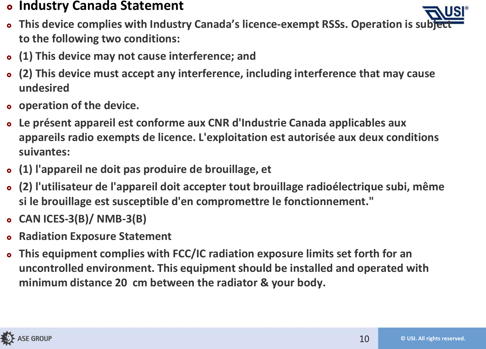 © USI. All rights reserved.Industry Canada StatementThis deice coplies ith Idustr Caada’s licece-exempt RSSs. Operation is subject to the following two conditions:(1) This device may not cause interference; and(2) This device must accept any interference, including interference that may cause undesiredoperation of the device.Le présent appareil est conforme aux CNR d&apos;Industrie Canada applicables aux appareils radio exempts de licence. L&apos;exploitation est autorisée aux deux conditions suivantes: (1) l&apos;appareil ne doit pas produire de brouillage, et (2) l&apos;utilisateur de l&apos;appareil doit accepter tout brouillage radioélectrique subi, même si le brouillage est susceptible d&apos;en compromettre le fonctionnement.&quot;CAN ICES-3(B)/ NMB-3(B)Radiation Exposure StatementThis equipment complies with FCC/IC radiation exposure limits set forth for an uncontrolled environment. This equipment should be installed and operated with minimum distance 20 cm between the radiator &amp; your body.10