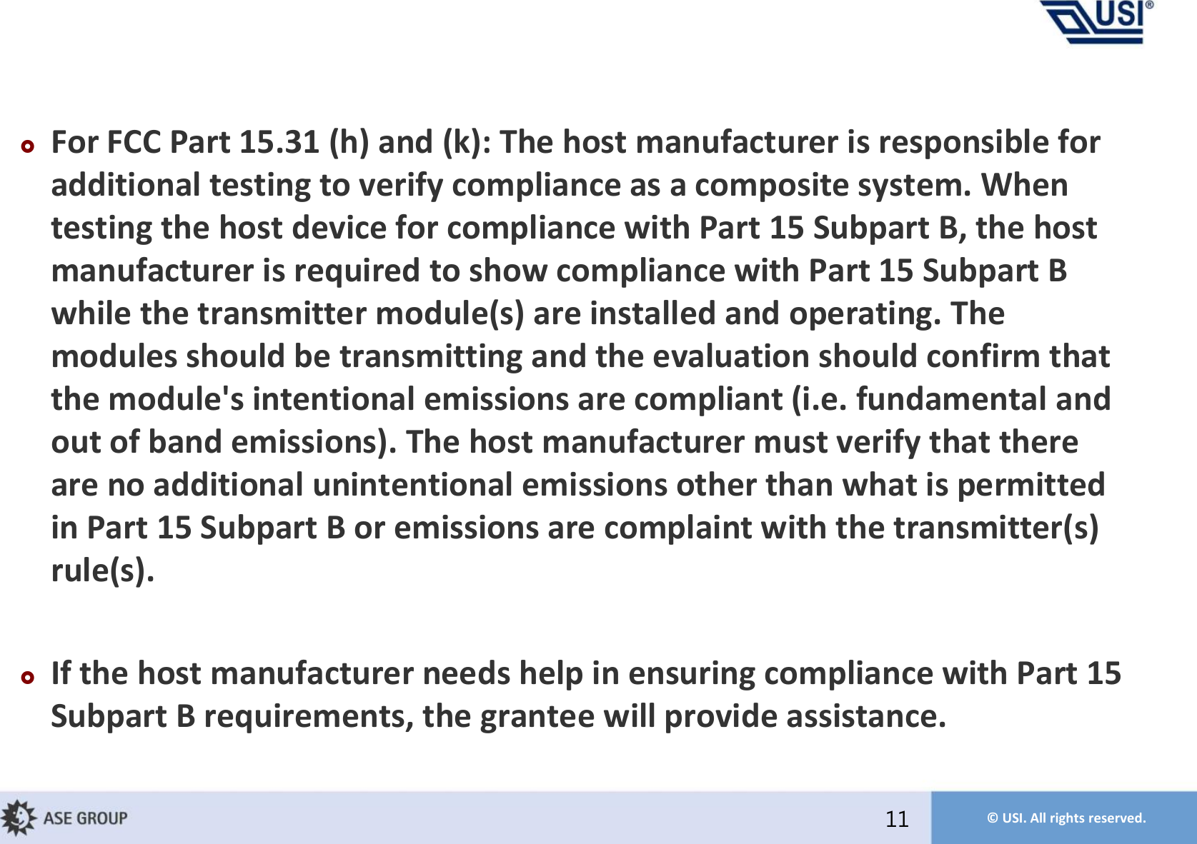 © USI. All rights reserved.For FCC Part 15.31 (h) and (k): The host manufacturer is responsible for additional testing to verify compliance as a composite system. When testing the host device for compliance with Part 15 Subpart B, the host manufacturer is required to show compliance with Part 15 Subpart B while the transmitter module(s) are installed and operating. The modules should be transmitting and the evaluation should confirm that the module&apos;s intentional emissions are compliant (i.e. fundamental and out of band emissions). The host manufacturer must verify that there are no additional unintentional emissions other than what is permitted in Part 15 Subpart B or emissions are complaint with the transmitter(s) rule(s).If the host manufacturer needs help in ensuring compliance with Part 15 Subpart B requirements, the grantee will provide assistance.11