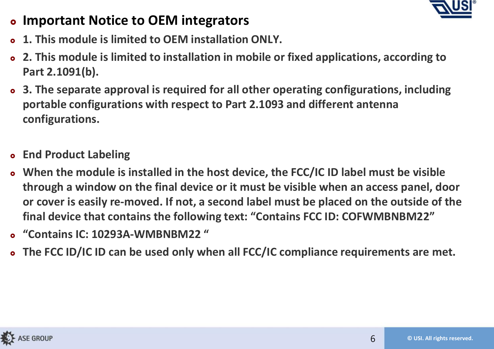 © USI. All rights reserved.Important Notice to OEM integrators1. This module is limited to OEM installation ONLY.2. This module is limited to installation in mobile or fixed applications, according to Part 2.1091(b).3. The separate approval is required for all other operating configurations, including portable configurations with respect to Part 2.1093 and different antenna configurations.End Product LabelingWhen the module is installed in the host device, the FCC/IC ID label must be visible through a window on the final device or it must be visible when an access panel, door or cover is easily re-moved. If not, a second label must be placed on the outside of the fial deice that cotais the folloig tet: Cotais FCC ID: COFWMBNBM Cotais IC: 9A-WMBNBM  The FCC ID/IC ID can be used only when all FCC/IC compliance requirements are met.  6