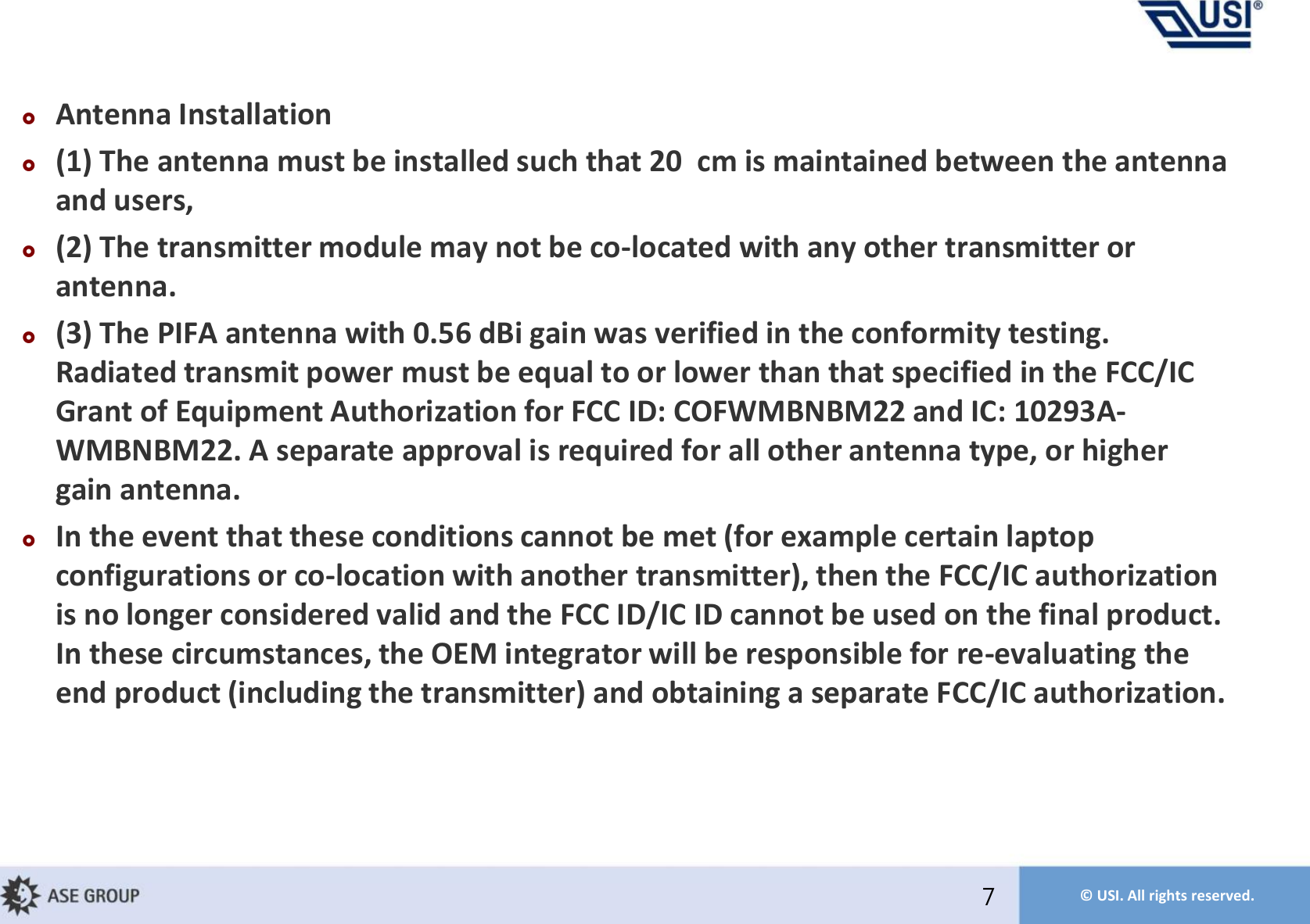 © USI. All rights reserved.Antenna Installation(1) The antenna must be installed such that 20 cm is maintained between the antenna and users,  (2) The transmitter module may not be co-located with any other transmitter or antenna.(3) The PIFA antenna with 0.56 dBi gain was verified in the conformity testing. Radiated transmit power must be equal to or lower than that specified in the FCC/IC Grant of Equipment Authorization for FCC ID: COFWMBNBM22 and IC: 10293A-WMBNBM22. A separate approval is required for all other antenna type, or higher gain antenna. In the event that these conditions cannot be met (for example certain laptop configurations or co-location with another transmitter), then the FCC/IC authorization is no longer considered valid and the FCC ID/IC ID cannot be used on the final product. In these circumstances, the OEM integrator will be responsible for re-evaluating the end product (including the transmitter) and obtaining a separate FCC/IC authorization.7