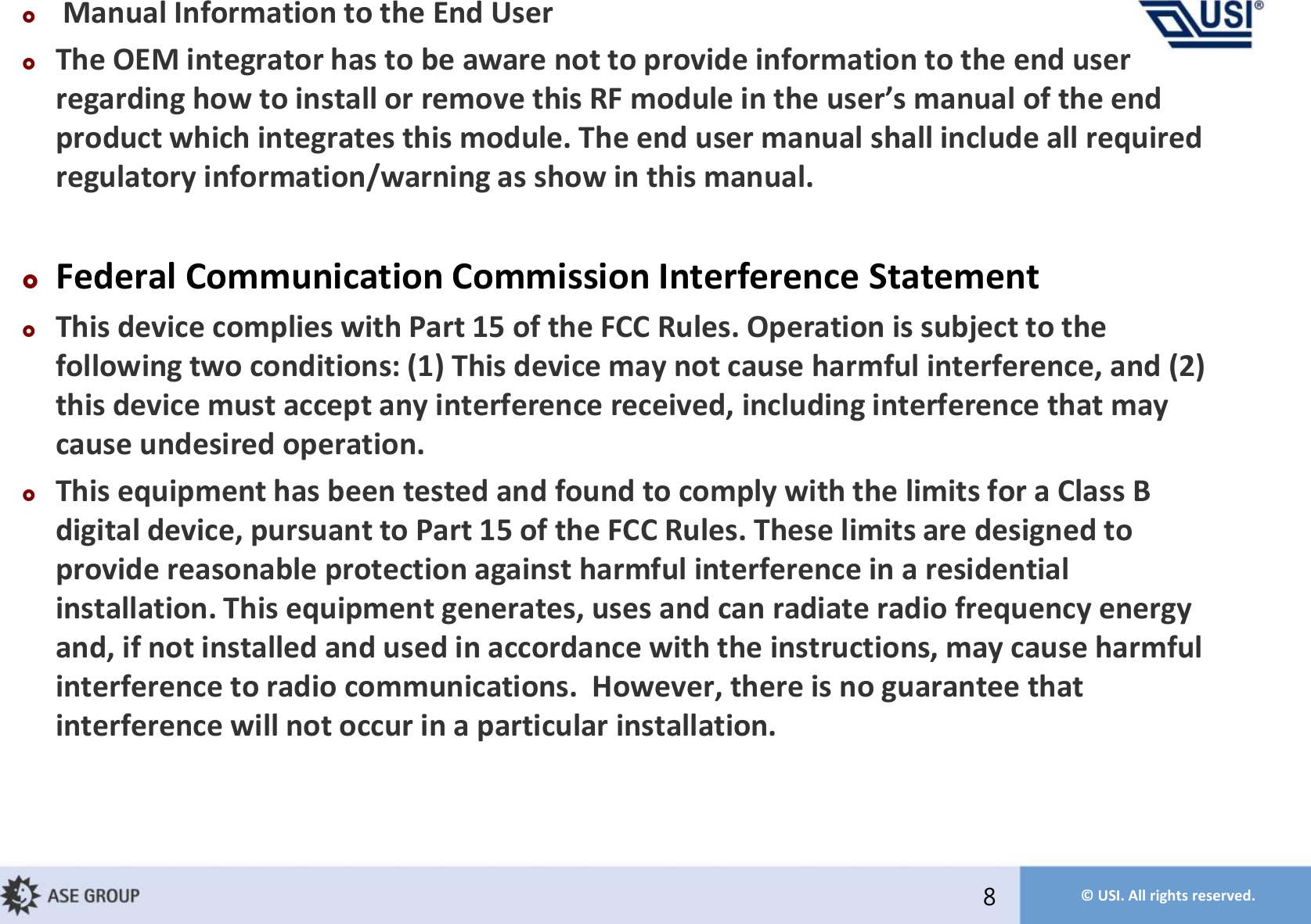 © USI. All rights reserved.Manual Information to the End User The OEM integrator has to be aware not to provide information to the end user regardig ho to istall or reoe this RF odule i the user’s aual of the ed product which integrates this module. The end user manual shall include all required regulatory information/warning as show in this manual.Federal Communication Commission Interference Statement This device complies with Part 15 of the FCC Rules. Operation is subject to the following two conditions: (1) This device may not cause harmful interference, and (2) this device must accept any interference received, including interference that may cause undesired operation. This equipment has been tested and found to comply with the limits for a Class B digital device, pursuant to Part 15 of the FCC Rules. These limits are designed to provide reasonable protection against harmful interference in a residential installation. This equipment generates, uses and can radiate radio frequency energy and, if not installed and used in accordance with the instructions, may cause harmful interference to radio communications.  However, there is no guarantee that interference will not occur in a particular installation.8