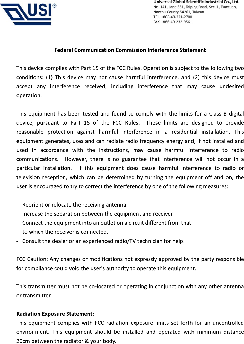                                            Federal Communication Commission Interference Statement  This device complies with Part 15 of the FCC Rules. Operation is subject to the following two conditions: (1) This device may not cause harmful interference, and (2) this device must accept any interference received, including interference that may cause undesired operation.  This equipment has been tested and found to comply with the limits for a Class B digital device, pursuant to Part 15 of the FCC Rules.  These limits are designed to provide reasonable protection against harmful interference in a residential installation. This equipment generates, uses and can radiate radio frequency energy and, if not installed and used in accordance with the instructions, may cause harmful interference to radio communications.  However, there is no guarantee that interference will not occur in a particular installation.  If this equipment does cause harmful interference to radio or television reception, which can be determined by turning the equipment off and on, the user is encouraged to try to correct the interference by one of the following measures:  -  Reorient or relocate the receiving antenna. -  Increase the separation between the equipment and receiver. -  Connect the equipment into an outlet on a circuit different from that to which the receiver is connected. -  Consult the dealer or an experienced radio/TV technician for help.  FCC Caution: Any changes or modifications not expressly approved by the party responsible for compliance could void the user's authority to operate this equipment.  This transmitter must not be co-located or operating in conjunction with any other antenna or transmitter.   Radiation Exposure Statement: This equipment complies with FCC radiation exposure limits set forth for an uncontrolled environment. This equipment should be installed and operated with minimum distance 20cm between the radiator &amp; your body. 
