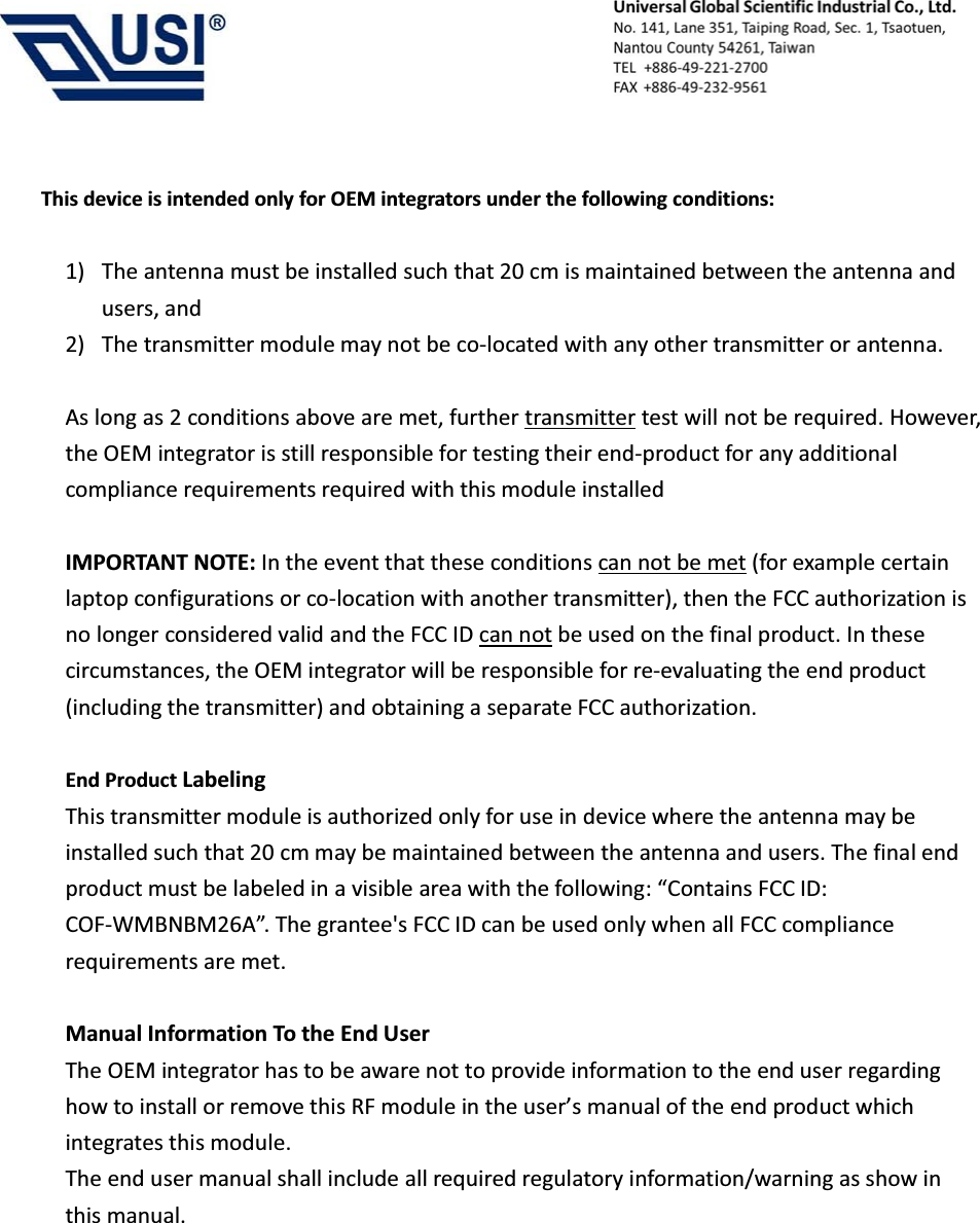                                            This device is intended only for OEM integrators under the following conditions:  1) The antenna must be installed such that 20 cm is maintained between the antenna and users, and     2) The transmitter module may not be co-located with any other transmitter or antenna.  As long as 2 conditions above are met, further transmitter test will not be required. However, the OEM integrator is still responsible for testing their end-product for any additional compliance requirements required with this module installed  IMPORTANT NOTE: In the event that these conditions can not be met (for example certain laptop configurations or co-location with another transmitter), then the FCC authorization is no longer considered valid and the FCC ID can not be used on the final product. In these circumstances, the OEM integrator will be responsible for re-evaluating the end product (including the transmitter) and obtaining a separate FCC authorization.  End Product Labeling  This transmitter module is authorized only for use in device where the antenna may be installed such that 20 cm may be maintained between the antenna and users. The final end product must be labeled in a visible area with the following: &ldquo;Contains FCC ID: COF-WMBNBM26A&rdquo;. The grantee's FCC ID can be used only when all FCC compliance requirements are met.  Manual Information To the End User The OEM integrator has to be aware not to provide information to the end user regarding how to install or remove this RF module in the user&rsquo;s manual of the end product which integrates this module. The end user manual shall include all required regulatory information/warning as show in this manual.       
