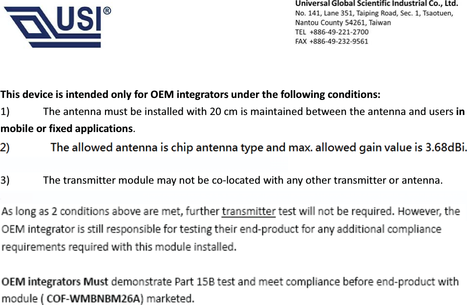                                            This device is intended only for OEM integrators under the following conditions:  1)            The antenna must be installed with 20 cm is maintained between the antenna and users in mobile or fixed applications.  2)         The Antenna for Module (COF-WMBNBM26A ) is   Non-detachable and the maximum antenna gain allowed for use with this device is 3.68 dBi.    3)            The transmitter module may not be co-located with any other transmitter or antenna. 4)      OEM integrators Must demonstrate SAR test and meet compliance before end-product with module ( COF-WMBNBM26A) marketed in portable application. As long as 2 conditions above are met, further transmitter test will not be required. However, the OEM integrator is still responsible for testing their end-product for any additional compliance requirements required with this module installed. OEM integrators Must demonstrate Part 15B test and meet compliance before end-product with module ( COF-WMBNBM26A) marketed. antenna gain allowed for use with this device is 3.68 dBi.4)     OEM integrators Must demonstrate SAR test and meet compliance before end-product with module (COF-WMBNBM26A) marketed in portable application.OEM integrators Mustdemonstrate Part 15B test and meet compliance before end-product withmodule (COF-WMBNBM26A) marketed.