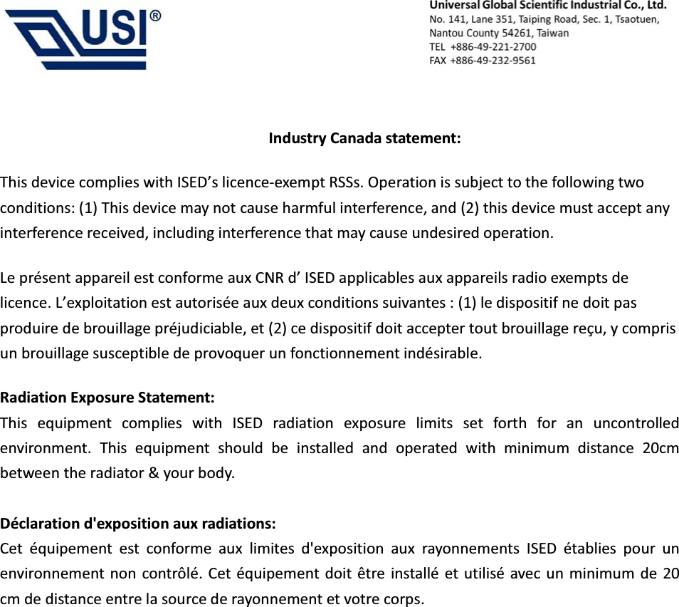                                            Industry Canada statement: This device complies with ISED&rsquo;s licence-exempt RSSs. Operation is subject to the following two conditions: (1) This device may not cause harmful interference, and (2) this device must accept any interference received, including interference that may cause undesired operation. Le pr&eacute;sent appareil est conforme aux CNR d&rsquo; ISED applicables aux appareils radio exempts de licence. L&rsquo;exploitation est autoris&eacute;e aux deux conditions suivantes : (1) le dispositif ne doit pas produire de brouillage pr&eacute;judiciable, et (2) ce dispositif doit accepter tout brouillage re&ccedil;u, y compris un brouillage susceptible de provoquer un fonctionnement ind&eacute;sirable.   Radiation Exposure Statement: This equipment complies with ISED radiation exposure limits set forth for an uncontrolled environment. This equipment should be installed and operated with minimum distance 20cm between the radiator &amp; your body.  D&eacute;claration d'exposition aux radiations: Cet &eacute;quipement est conforme aux limites d'exposition aux rayonnements ISED &eacute;tablies pour un environnement non contr&ocirc;l&eacute;. Cet &eacute;quipement doit &ecirc;tre install&eacute; et utilis&eacute; avec un minimum de 20 cm de distance entre la source de rayonnement et votre corps. 