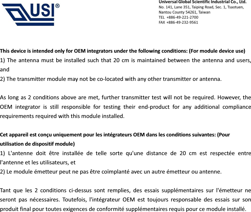                                            This device is intended only for OEM integrators under the following conditions: (For module device use) 1) The antenna must be installed such that 20 cm is maintained between the antenna and users, and  2) The transmitter module may not be co-located with any other transmitter or antenna.  As long as 2 conditions above are met, further transmitter test will not be required. However, the OEM integrator is still responsible for testing their end-product for any additional compliance requirements required with this module installed.  Cet appareil est con&ccedil;u uniquement pour les int&eacute;grateurs OEM dans les conditions suivantes: (Pour utilisation de dispositif module) 1) L'antenne doit &ecirc;tre install&eacute;e de telle sorte qu'une distance de 20 cm est respect&eacute;e entre l'antenne et les utilisateurs, et   2) Le module &eacute;metteur peut ne pas &ecirc;tre co&iuml;mplant&eacute; avec un autre &eacute;metteur ou antenne.  Tant que les 2 conditions ci-dessus sont remplies, des essais suppl&eacute;mentaires sur l'&eacute;metteur ne seront pas n&eacute;cessaires. Toutefois, l'int&eacute;grateur OEM est toujours responsable des essais sur son produit final pour toutes exigences de conformit&eacute; suppl&eacute;mentaires requis pour ce module install&eacute;.   