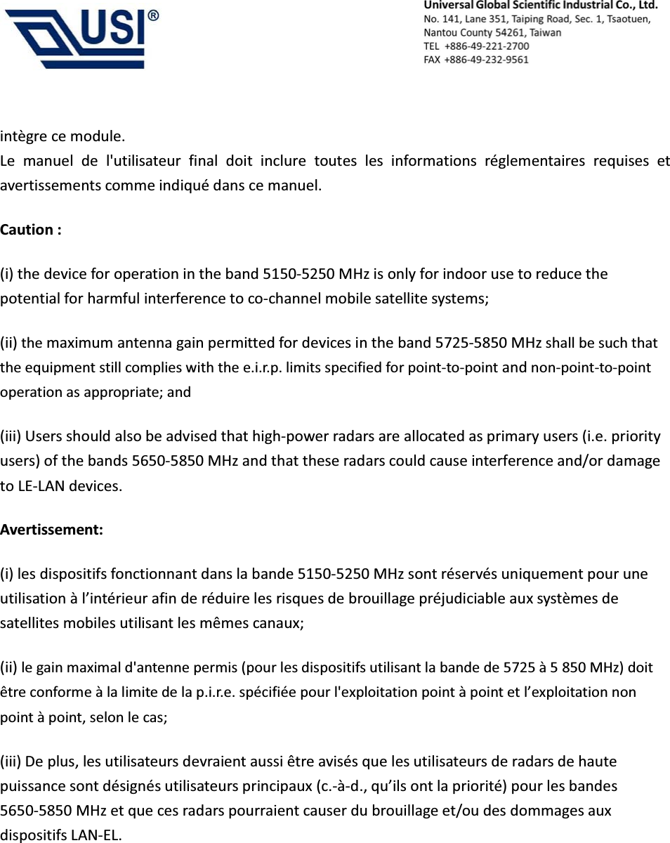                                            int&egrave;gre ce module. Le manuel de l'utilisateur final doit inclure toutes les informations r&eacute;glementaires requises et avertissements comme indiqu&eacute; dans ce manuel. Caution : (i) the device for operation in the band 5150-5250 MHz is only for indoor use to reduce the potential for harmful interference to co-channel mobile satellite systems; (ii) the maximum antenna gain permitted for devices in the band 5725-5850 MHz shall be such that the equipment still complies with the e.i.r.p. limits specified for point-to-point and non-point-to-point operation as appropriate; and   (iii) Users should also be advised that high-power radars are allocated as primary users (i.e. priority users) of the bands 5650-5850 MHz and that these radars could cause interference and/or damage to LE-LAN devices. Avertissement: (i) les dispositifs fonctionnant dans la bande 5150-5250 MHz sont r&eacute;serv&eacute;s uniquement pour une utilisation &agrave; l&rsquo;int&eacute;rieur afin de r&eacute;duire les risques de brouillage pr&eacute;judiciable aux syst&egrave;mes de satellites mobiles utilisant les m&ecirc;mes canaux; (ii) le gain maximal d'antenne permis (pour les dispositifs utilisant la bande de 5725 &agrave; 5 850 MHz) doit &ecirc;tre conforme &agrave; la limite de la p.i.r.e. sp&eacute;cifi&eacute;e pour l'exploitation point &agrave; point et l&rsquo;exploitation non point &agrave; point, selon le cas;   (iii) De plus, les utilisateurs devraient aussi &ecirc;tre avis&eacute;s que les utilisateurs de radars de haute puissance sont d&eacute;sign&eacute;s utilisateurs principaux (c.-&agrave;-d., qu&rsquo;ils ont la priorit&eacute;) pour les bandes 5650-5850 MHz et que ces radars pourraient causer du brouillage et/ou des dommages aux dispositifs LAN-EL.  
