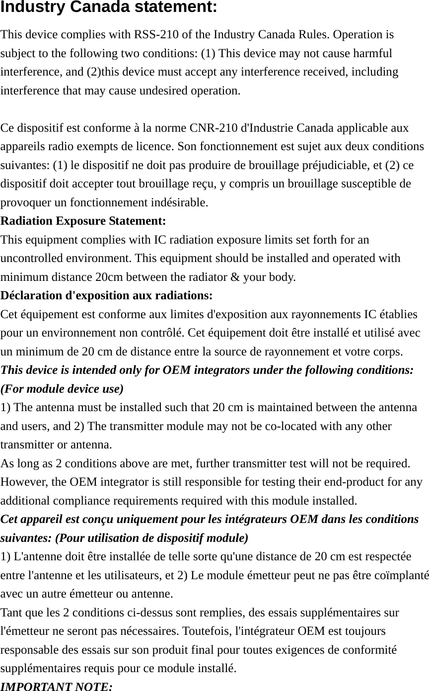 Industry Canada statement: This device complies with RSS-210 of the Industry Canada Rules. Operation is subject to the following two conditions: (1) This device may not cause harmful interference, and (2)this device must accept any interference received, including interference that may cause undesired operation.  Ce dispositif est conforme à la norme CNR-210 d&apos;Industrie Canada applicable aux appareils radio exempts de licence. Son fonctionnement est sujet aux deux conditions suivantes: (1) le dispositif ne doit pas produire de brouillage préjudiciable, et (2) ce dispositif doit accepter tout brouillage reçu, y compris un brouillage susceptible de provoquer un fonctionnement indésirable. Radiation Exposure Statement: This equipment complies with IC radiation exposure limits set forth for an uncontrolled environment. This equipment should be installed and operated with minimum distance 20cm between the radiator &amp; your body. Déclaration d&apos;exposition aux radiations: Cet équipement est conforme aux limites d&apos;exposition aux rayonnements IC établies pour un environnement non contrôlé. Cet équipement doit être installé et utilisé avec un minimum de 20 cm de distance entre la source de rayonnement et votre corps. This device is intended only for OEM integrators under the following conditions: (For module device use) 1) The antenna must be installed such that 20 cm is maintained between the antenna and users, and 2) The transmitter module may not be co-located with any other transmitter or antenna. As long as 2 conditions above are met, further transmitter test will not be required. However, the OEM integrator is still responsible for testing their end-product for any additional compliance requirements required with this module installed. Cet appareil est conçu uniquement pour les intégrateurs OEM dans les conditions suivantes: (Pour utilisation de dispositif module) 1) L&apos;antenne doit être installée de telle sorte qu&apos;une distance de 20 cm est respectée entre l&apos;antenne et les utilisateurs, et 2) Le module émetteur peut ne pas être coïmplanté avec un autre émetteur ou antenne. Tant que les 2 conditions ci-dessus sont remplies, des essais supplémentaires sur l&apos;émetteur ne seront pas nécessaires. Toutefois, l&apos;intégrateur OEM est toujours responsable des essais sur son produit final pour toutes exigences de conformité supplémentaires requis pour ce module installé. IMPORTANT NOTE: 