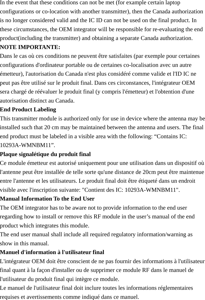 In the event that these conditions can not be met (for example certain laptop configurations or co-location with another transmitter), then the Canada authorization is no longer considered valid and the IC ID can not be used on the final product. In these circumstances, the OEM integrator will be responsible for re-evaluating the end product(including the transmitter) and obtaining a separate Canada authorization. NOTE IMPORTANTE: Dans le cas où ces conditions ne peuvent être satisfaites (par exemple pour certaines configurations d&apos;ordinateur portable ou de certaines co-localisation avec un autre émetteur), l&apos;autorisation du Canada n&apos;est plus considéré comme valide et l&apos;ID IC ne peut pas être utilisé sur le produit final. Dans ces circonstances, l&apos;intégrateur OEM sera chargé de réévaluer le produit final (y compris l&apos;émetteur) et l&apos;obtention d&apos;une autorisation distinct au Canada. End Product Labeling This transmitter module is authorized only for use in device where the antenna may be installed such that 20 cm may be maintained between the antenna and users. The final end product must be labeled in a visible area with the following: “Contains IC: 10293A-WMNBM11”. Plaque signalétique du produit final Ce module émetteur est autorisé uniquement pour une utilisation dans un dispositif où l&apos;antenne peut être installée de telle sorte qu&apos;une distance de 20cm peut être maintenue entre l&apos;antenne et les utilisateurs. Le produit final doit être étiqueté dans un endroit visible avec l&apos;inscription suivante: &quot;Contient des IC: 10293A-WMNBM11&quot;. Manual Information To the End User The OEM integrator has to be aware not to provide information to the end user regarding how to install or remove this RF module in the user’s manual of the end product which integrates this module. The end user manual shall include all required regulatory information/warning as show in this manual. Manuel d&apos;information à l&apos;utilisateur final L&apos;intégrateur OEM doit être conscient de ne pas fournir des informations à l&apos;utilisateur final quant à la façon d&apos;installer ou de supprimer ce module RF dans le manuel de l&apos;utilisateur du produit final qui intègre ce module. Le manuel de l&apos;utilisateur final doit inclure toutes les informations réglementaires requises et avertissements comme indiqué dans ce manuel.     