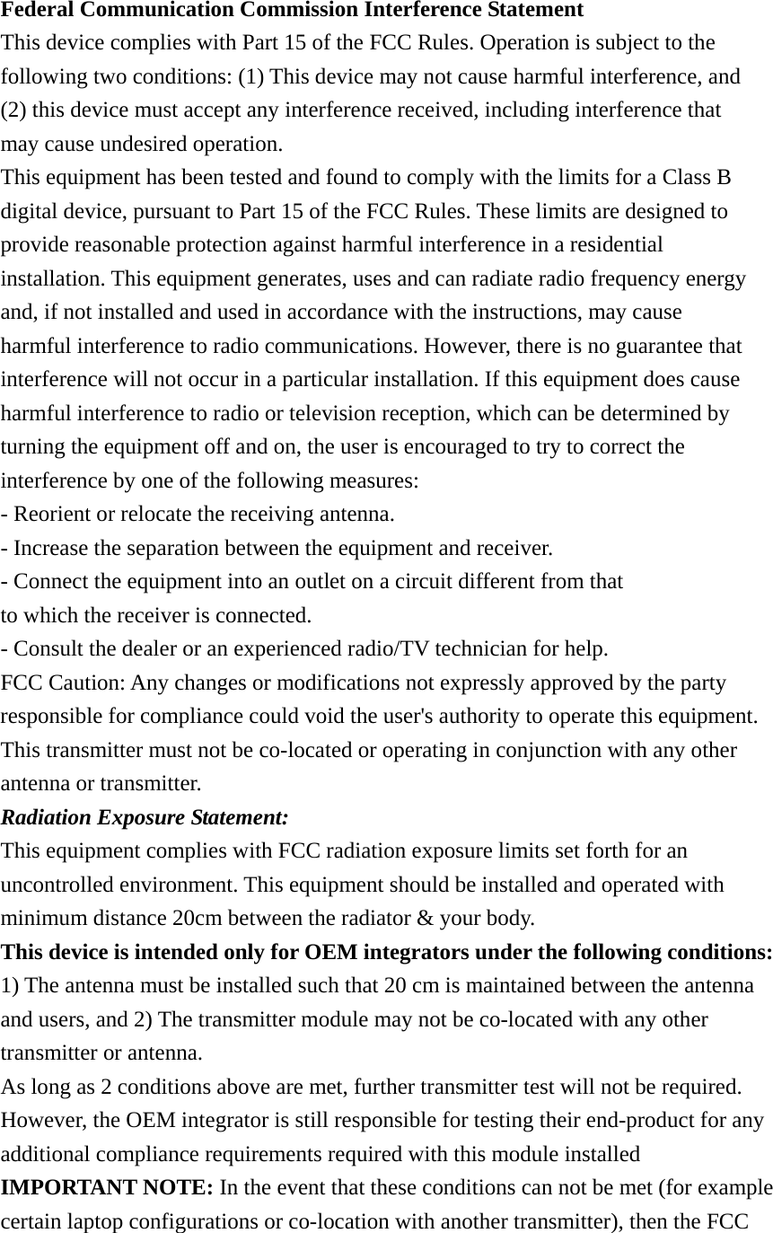  Federal Communication Commission Interference Statement This device complies with Part 15 of the FCC Rules. Operation is subject to the following two conditions: (1) This device may not cause harmful interference, and (2) this device must accept any interference received, including interference that may cause undesired operation. This equipment has been tested and found to comply with the limits for a Class B digital device, pursuant to Part 15 of the FCC Rules. These limits are designed to provide reasonable protection against harmful interference in a residential installation. This equipment generates, uses and can radiate radio frequency energy and, if not installed and used in accordance with the instructions, may cause harmful interference to radio communications. However, there is no guarantee that interference will not occur in a particular installation. If this equipment does cause harmful interference to radio or television reception, which can be determined by turning the equipment off and on, the user is encouraged to try to correct the interference by one of the following measures: - Reorient or relocate the receiving antenna. - Increase the separation between the equipment and receiver. - Connect the equipment into an outlet on a circuit different from that to which the receiver is connected. - Consult the dealer or an experienced radio/TV technician for help. FCC Caution: Any changes or modifications not expressly approved by the party responsible for compliance could void the user&apos;s authority to operate this equipment. This transmitter must not be co-located or operating in conjunction with any other antenna or transmitter. Radiation Exposure Statement: This equipment complies with FCC radiation exposure limits set forth for an uncontrolled environment. This equipment should be installed and operated with minimum distance 20cm between the radiator &amp; your body. This device is intended only for OEM integrators under the following conditions: 1) The antenna must be installed such that 20 cm is maintained between the antenna and users, and 2) The transmitter module may not be co-located with any other transmitter or antenna. As long as 2 conditions above are met, further transmitter test will not be required. However, the OEM integrator is still responsible for testing their end-product for any additional compliance requirements required with this module installed IMPORTANT NOTE: In the event that these conditions can not be met (for example certain laptop configurations or co-location with another transmitter), then the FCC 