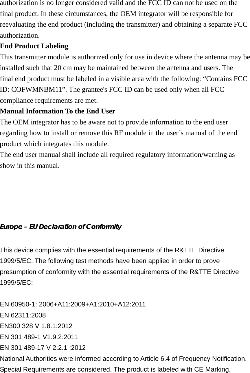 authorization is no longer considered valid and the FCC ID can not be used on the final product. In these circumstances, the OEM integrator will be responsible for reevaluating the end product (including the transmitter) and obtaining a separate FCC authorization. End Product Labeling This transmitter module is authorized only for use in device where the antenna may be installed such that 20 cm may be maintained between the antenna and users. The final end product must be labeled in a visible area with the following: “Contains FCC ID: COFWMNBM11”. The grantee&apos;s FCC ID can be used only when all FCC compliance requirements are met. Manual Information To the End User The OEM integrator has to be aware not to provide information to the end user regarding how to install or remove this RF module in the user’s manual of the end product which integrates this module. The end user manual shall include all required regulatory information/warning as show in this manual.     Europe – EU Declaration of Conformity  This device complies with the essential requirements of the R&amp;TTE Directive 1999/5/EC. The following test methods have been applied in order to prove presumption of conformity with the essential requirements of the R&amp;TTE Directive 1999/5/EC:  EN 60950-1: 2006+A11:2009+A1:2010+A12:2011 EN 62311:2008 EN300 328 V 1.8.1:2012 EN 301 489-1 V1.9.2:2011 EN 301 489-17 V 2.2.1 :2012 National Authorities were informed according to Article 6.4 of Frequency Notification. Special Requirements are considered. The product is labeled with CE Marking. 