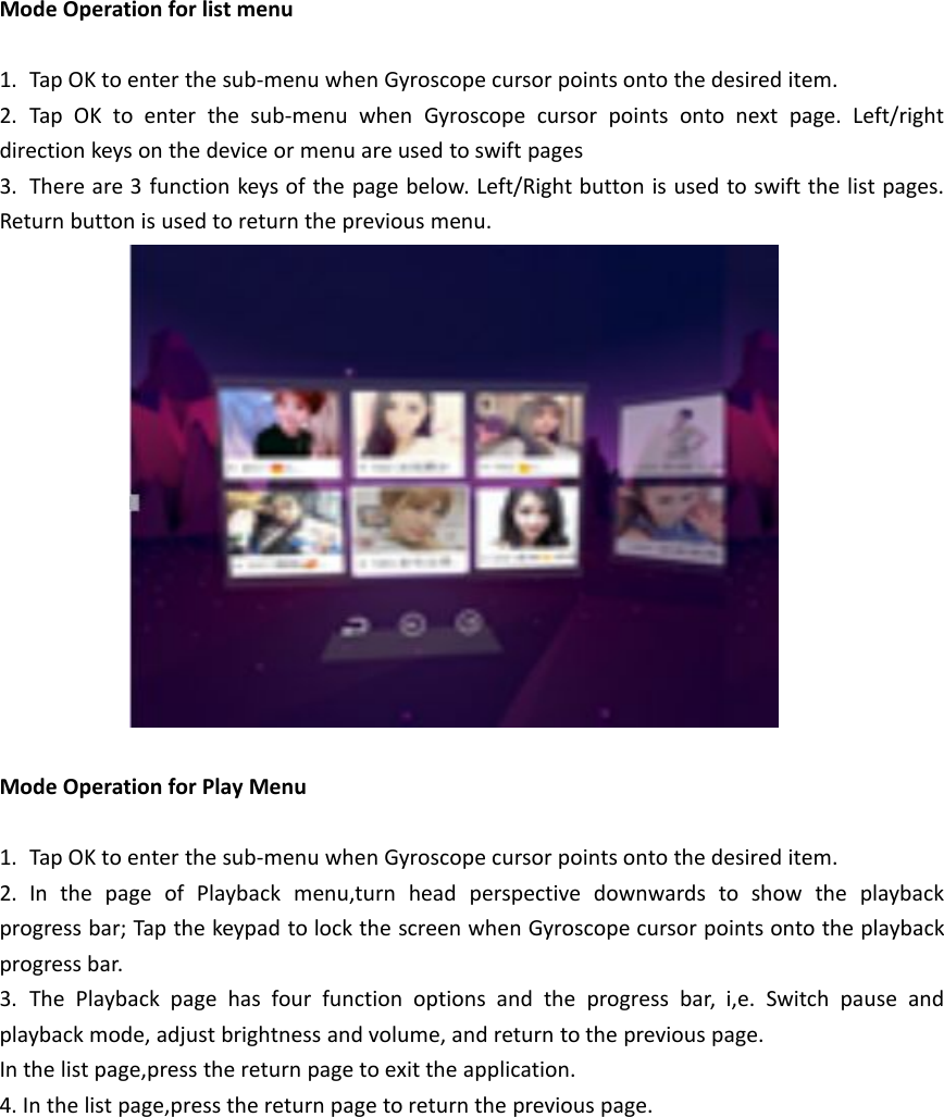 Mode Operation for list menu1. Tap OK to enter the sub-menu when Gyroscope cursor points onto the desired item.2. Tap OK to enter the sub-menu when Gyroscope cursor points onto next page. Left/rightdirection keys on the device or menu are used to swift pages3. There are 3 function keys of the page below. Left/Right button is used to swift the list pages.Return button is used to return the previous menu.Mode Operation for Play Menu1. Tap OK to enter the sub-menu when Gyroscope cursor points onto the desired item.2. In the page of Playback menu,turn head perspective downwards to show the playbackprogress bar; Tap the keypad to lock the screen when Gyroscope cursor points onto the playbackprogress bar.3. The Playback page has four function options and the progress bar, i,e. Switch pause andplayback mode, adjust brightness and volume, and return to the previous page.In the list page,press the return page to exit the application.4. In the list page,press the return page to return the previous page.