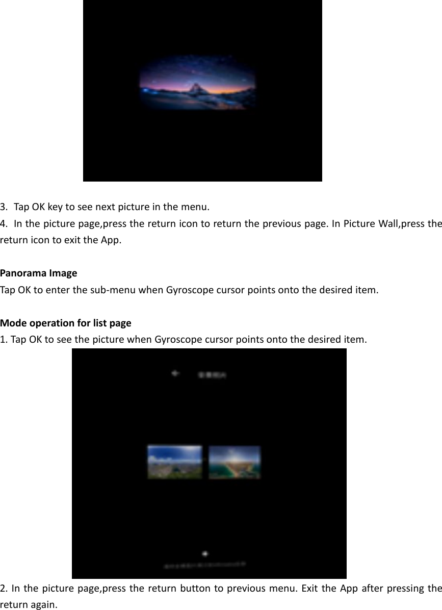 3. Tap OK key to see next picture in the menu.4. In the picture page,press the return icon to return the previous page. In Picture Wall,press thereturn icon to exit the App.Panorama ImageTap OK to enter the sub-menu when Gyroscope cursor points onto the desired item.Mode operation for list page1. Tap OK to see the picture when Gyroscope cursor points onto the desired item.2. In the picture page,press the return button to previous menu. Exit the App after pressing thereturn again.