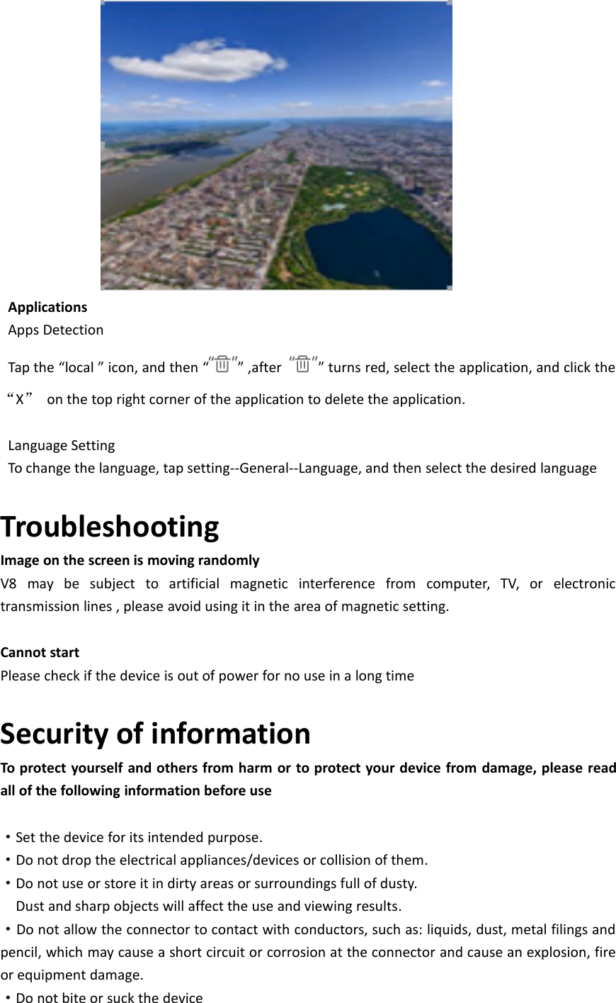 ApplicationsApps DetectionTap the “local ” icon, and then “ ” ,after ” turns red, select the application, and click the“X”on the top right corner of the application to delete the application.Language SettingTo change the language, tap setting--General--Language, and then select the desired languageTroubleshootingImage on the screen is moving randomlyV8 may be subject to artificial magnetic interference from computer, TV, or electronictransmission lines , please avoid using it in the area of magnetic setting.Cannot startPlease check if the device is out of power for no use in a long timeSecurity of informationTo protect yourself and others from harm or to protect your device from damage, please readall of the following information before use·Set the device for its intended purpose.·Do not drop the electrical appliances/devices or collision of them.·Do not use or store it in dirty areas or surroundings full of dusty.Dust and sharp objects will affect the use and viewing results.·Do not allow the connector to contact with conductors, such as: liquids, dust, metal filings andpencil, which may cause a short circuit or corrosion at the connector and cause an explosion, fireor equipment damage.·Do not bite or suck the device