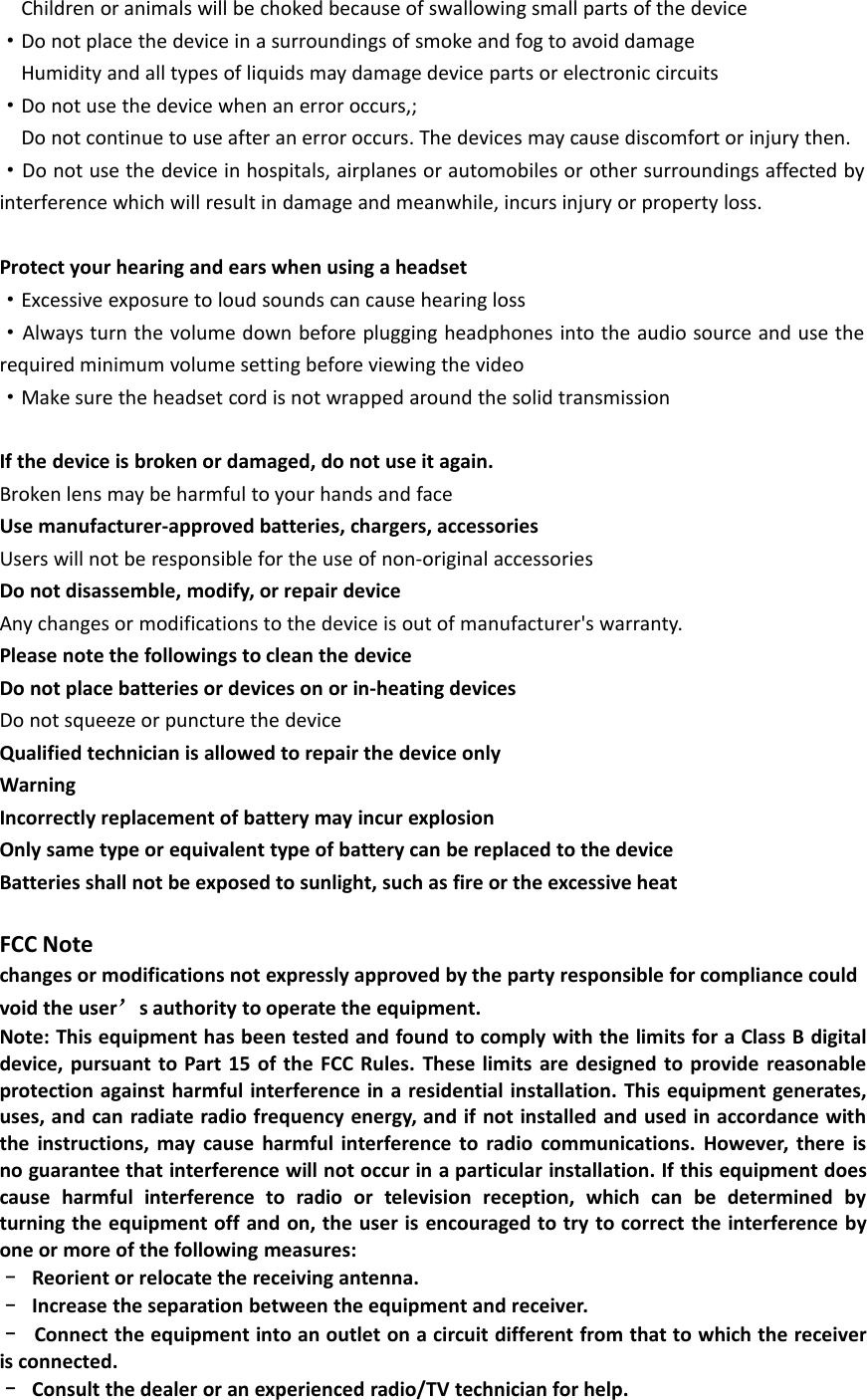 Children or animals will be choked because of swallowing small parts of the device·Do not place the device in a surroundings of smoke and fog to avoid damageHumidity and all types of liquids may damage device parts or electronic circuits·Do not use the device when an error occurs,;Do not continue to use after an error occurs. The devices may cause discomfort or injury then.·Do not use the device in hospitals, airplanes or automobiles or other surroundings affected byinterference which will result in damage and meanwhile, incurs injury or property loss.Protect your hearing and ears when using a headset·Excessive exposure to loud sounds can cause hearing loss·Always turn the volume down before plugging headphones into the audio source and use therequired minimum volume setting before viewing the video·Make sure the headset cord is not wrapped around the solid transmissionIf the device is broken or damaged, do not use it again.Broken lens may be harmful to your hands and faceUse manufacturer-approved batteries, chargers, accessoriesUsers will not be responsible for the use of non-original accessoriesDo not disassemble, modify, or repair deviceAny changes or modifications to the device is out of manufacturer&apos;s warranty.Please note the followings to clean the deviceDo not place batteries or devices on or in-heating devicesDo not squeeze or puncture the deviceQualified technician is allowed to repair the device onlyWarningIncorrectly replacement of battery may incur explosionOnly same type or equivalent type of battery can be replaced to the deviceBatteries shall not be exposed to sunlight, such as fire or the excessive heatFCC Notechanges or modifications not expressly approved by the party responsible for compliance couldvoid the user’s authority to operate the equipment.Note: This equipment has been tested and found to comply with the limits for a Class B digitaldevice, pursuant to Part 15 of the FCC Rules. These limits are designed to provide reasonableprotection against harmful interference in a residential installation. This equipment generates,uses, and can radiate radio frequency energy, and if not installed and used in accordance withthe instructions, may cause harmful interference to radio communications. However, there isno guarantee that interference will not occur in a particular installation. If this equipment doescause harmful interference to radio or television reception, which can be determined byturning the equipment off and on, the user is encouraged to try to correct the interference byone or more of the following measures:–Reorient or relocate the receiving antenna.–Increase the separation between the equipment and receiver.–Connect the equipment into an outlet on a circuit different from that to which the receiveris connected.–Consult the dealer or an experienced radio/TV technician for help.