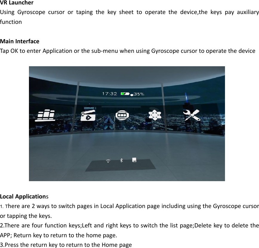 VR LauncherUsing Gyroscope cursor or taping the key sheet to operate the device,the keys pay auxiliaryfunctionMain InterfaceTap OK to enter Application or the sub-menu when using Gyroscope cursor to operate the deviceLocal Applications1. There are 2 ways to switch pages in Local Application page including using the Gyroscope cursoror tapping the keys.2.There are four function keys;Left and right keys to switch the list page;Delete key to delete theAPP; Return key to return to the home page.3.Press the return key to return to the Home page