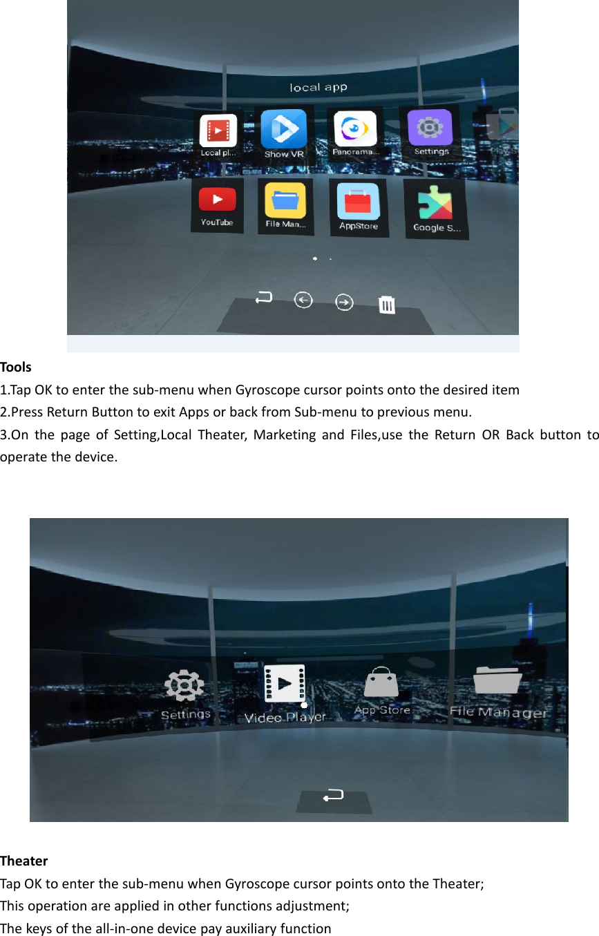 Tools1.Tap OK to enter the sub-menu when Gyroscope cursor points onto the desired item2.Press Return Button to exit Apps or back from Sub-menu to previous menu.3.On the page of Setting,Local Theater, Marketing and Files,use the Return OR Back button tooperate the device.TheaterTap OK to enter the sub-menu when Gyroscope cursor points onto the Theater;This operation are applied in other functions adjustment;The keys of the all-in-one device pay auxiliary function