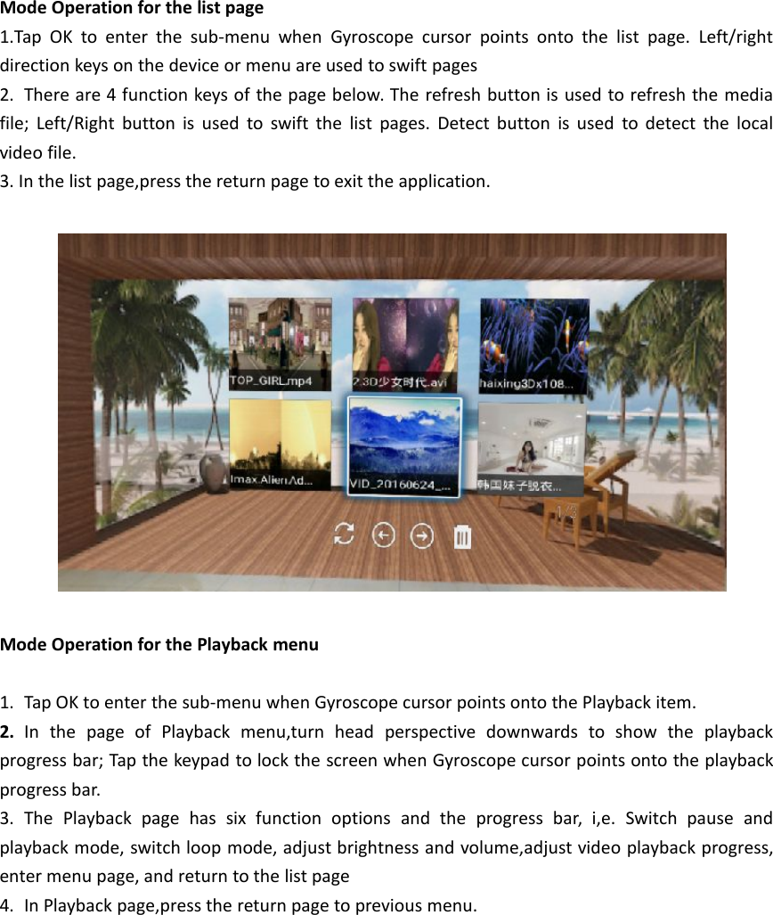 Mode Operation for the list page1.Tap OK to enter the sub-menu when Gyroscope cursor points onto the list page. Left/rightdirection keys on the device or menu are used to swift pages2. There are 4 function keys of the page below. The refresh button is used to refresh the mediafile; Left/Right button is used to swift the list pages. Detect button is used to detect the localvideo file.3. In the list page,press the return page to exit the application.Mode Operation for the Playback menu1. Tap OK to enter the sub-menu when Gyroscope cursor points onto the Playback item.2. In the page of Playback menu,turn head perspective downwards to show the playbackprogress bar; Tap the keypad to lock the screen when Gyroscope cursor points onto the playbackprogress bar.3. The Playback page has six function options and the progress bar, i,e. Switch pause andplayback mode, switch loop mode, adjust brightness and volume,adjust video playback progress,enter menu page, and return to the list page4. In Playback page,press the return page to previous menu.