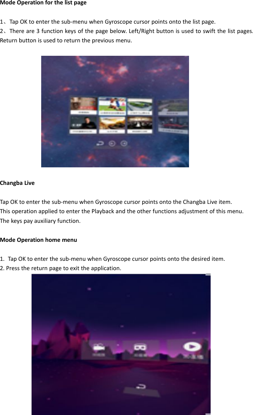 Mode Operation for the list page1、Tap OK to enter the sub-menu when Gyroscope cursor points onto the list page.2、There are 3 function keys of the page below. Left/Right button is used to swift the list pages.Return button is used to return the previous menu.Changba LiveTap OK to enter the sub-menu when Gyroscope cursor points onto the Changba Live item.This operation applied to enter the Playback and the other functions adjustment of this menu.The keys pay auxiliary function.Mode Operation home menu1. Tap OK to enter the sub-menu when Gyroscope cursor points onto the desired item.2. Press the return page to exit the application.