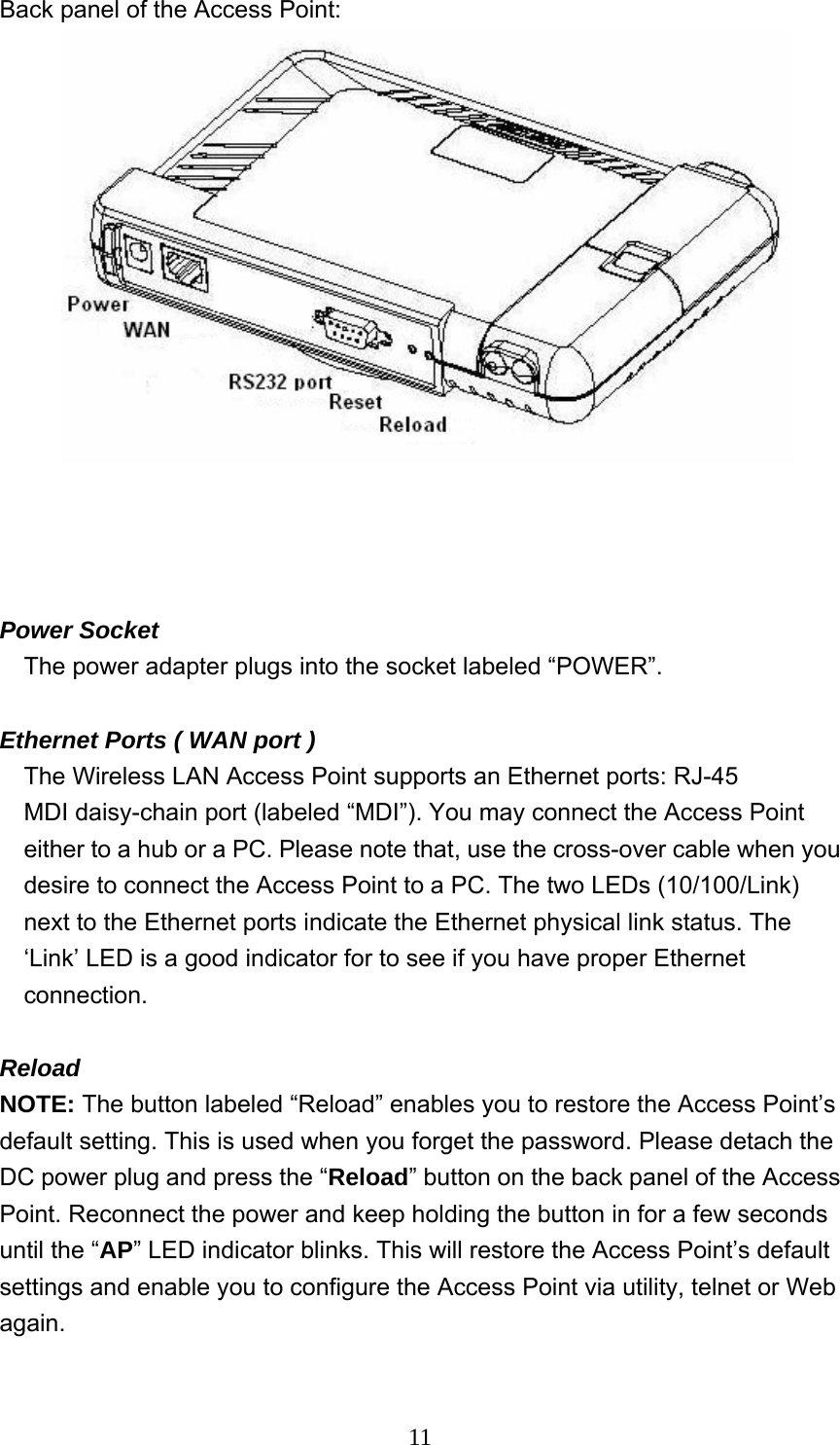  11Back panel of the Access Point:       Power Socket The power adapter plugs into the socket labeled “POWER”.  Ethernet Ports ( WAN port )     The Wireless LAN Access Point supports an Ethernet ports: RJ-45 MDI daisy-chain port (labeled “MDI”). You may connect the Access Point either to a hub or a PC. Please note that, use the cross-over cable when you desire to connect the Access Point to a PC. The two LEDs (10/100/Link) next to the Ethernet ports indicate the Ethernet physical link status. The ‘Link’ LED is a good indicator for to see if you have proper Ethernet connection.  Reload NOTE: The button labeled “Reload” enables you to restore the Access Point’s default setting. This is used when you forget the password. Please detach the DC power plug and press the “Reload” button on the back panel of the Access Point. Reconnect the power and keep holding the button in for a few seconds until the “AP” LED indicator blinks. This will restore the Access Point’s default settings and enable you to configure the Access Point via utility, telnet or Web again.  