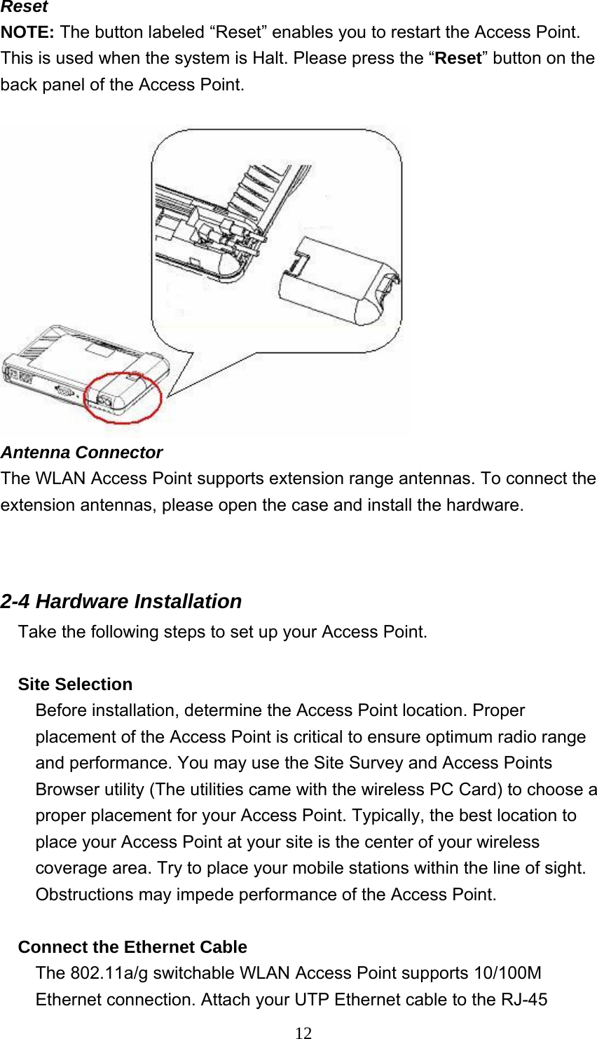  12Reset NOTE: The button labeled “Reset” enables you to restart the Access Point. This is used when the system is Halt. Please press the “Reset” button on the back panel of the Access Point.     Antenna Connector The WLAN Access Point supports extension range antennas. To connect the extension antennas, please open the case and install the hardware.   2-4 Hardware Installation   Take the following steps to set up your Access Point.  Site Selection Before installation, determine the Access Point location. Proper placement of the Access Point is critical to ensure optimum radio range and performance. You may use the Site Survey and Access Points Browser utility (The utilities came with the wireless PC Card) to choose a proper placement for your Access Point. Typically, the best location to place your Access Point at your site is the center of your wireless coverage area. Try to place your mobile stations within the line of sight. Obstructions may impede performance of the Access Point.  Connect the Ethernet Cable The 802.11a/g switchable WLAN Access Point supports 10/100M Ethernet connection. Attach your UTP Ethernet cable to the RJ-45 