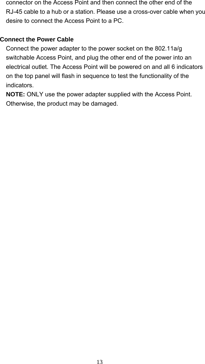  13connector on the Access Point and then connect the other end of the RJ-45 cable to a hub or a station. Please use a cross-over cable when you desire to connect the Access Point to a PC.  Connect the Power Cable Connect the power adapter to the power socket on the 802.11a/g switchable Access Point, and plug the other end of the power into an electrical outlet. The Access Point will be powered on and all 6 indicators on the top panel will flash in sequence to test the functionality of the indicators. NOTE: ONLY use the power adapter supplied with the Access Point. Otherwise, the product may be damaged. 