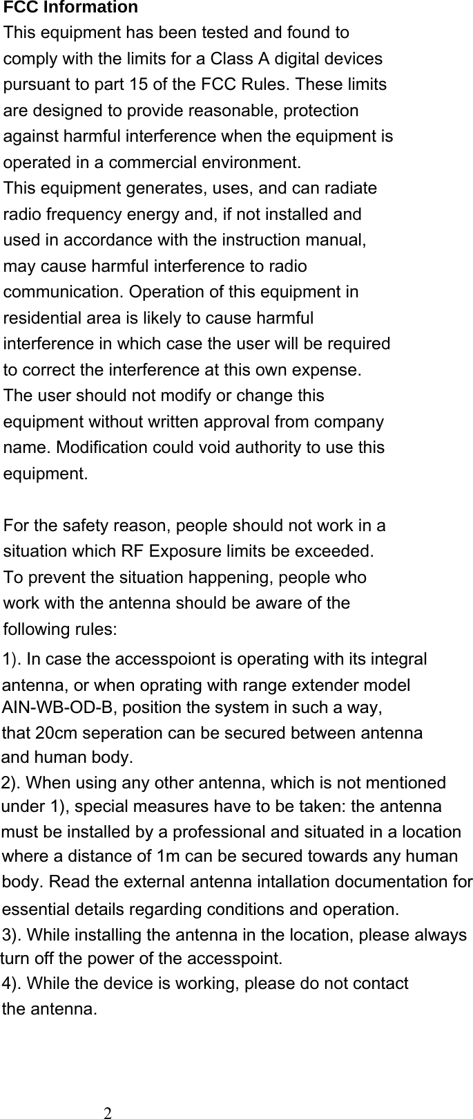  2 FCC Information This equipment has been tested and found to comply with the limits for a Class A digital devices pursuant to part 15 of the FCC Rules. These limits are designed to provide reasonable, protection against harmful interference when the equipment is operated in a commercial environment. This equipment generates, uses, and can radiate radio frequency energy and, if not installed and used in accordance with the instruction manual, may cause harmful interference to radio communication. Operation of this equipment in residential area is likely to cause harmful interference in which case the user will be required to correct the interference at this own expense. The user should not modify or change this equipment without written approval from company name. Modification could void authority to use this equipment.  For the safety reason, people should not work in a situation which RF Exposure limits be exceeded. To prevent the situation happening, people who work with the antenna should be aware of the following rules:    1). In case the accesspoiont is operating with its integral antenna, or when oprating with range extender modelunder 1), special measures have to be taken: the antennamust be installed by a professional and situated in a location4). While the device is working, please do not contact the antenna. and human body.2). When using any other antenna, which is not mentionedAIN-WB-OD-B, position the system in such a way,that 20cm seperation can be secured between antennawhere a distance of 1m can be secured towards any humanbody. Read the external antenna intallation documentation for essential details regarding conditions and operation.3). While installing the antenna in the location, please always turn off the power of the accesspoint.  2 