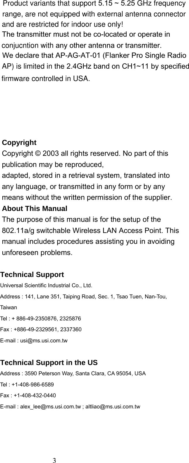  3Copyright Copyright © 2003 all rights reserved. No part of this publication may be reproduced, adapted, stored in a retrieval system, translated into any language, or transmitted in any form or by any means without the written permission of the supplier. About This Manual The purpose of this manual is for the setup of the 802.11a/g switchable Wireless LAN Access Point. This manual includes procedures assisting you in avoiding unforeseen problems.  Technical Support Universal Scientific Industrial Co., Ltd. Address : 141, Lane 351, Taiping Road, Sec. 1, Tsao Tuen, Nan-Tou, Taiwan Tel : + 886-49-2350876, 2325876 Fax : +886-49-2329561, 2337360 E-mail : usi@ms.usi.com.tw  Technical Support in the US Address : 3590 Peterson Way, Santa Clara, CA 95054, USA Tel : +1-408-986-6589 Fax : +1-408-432-0440 E-mail : alex_lee@ms.usi.com.tw ; altliao@ms.usi.com.tw    3 Product variants that support 5.15 ~ 5.25 GHz frequency range, are not equipped with external antenna connector The transmitter must not be co-located or operate in conjucntion with any other antenna or transmitter.We declare that AP-AG-AT-01 (Flanker Pro Single Radio AP) is limited in the 2.4GHz band on CH1~11 by specified   and are restricted for indoor use only!firmware controlled in USA.