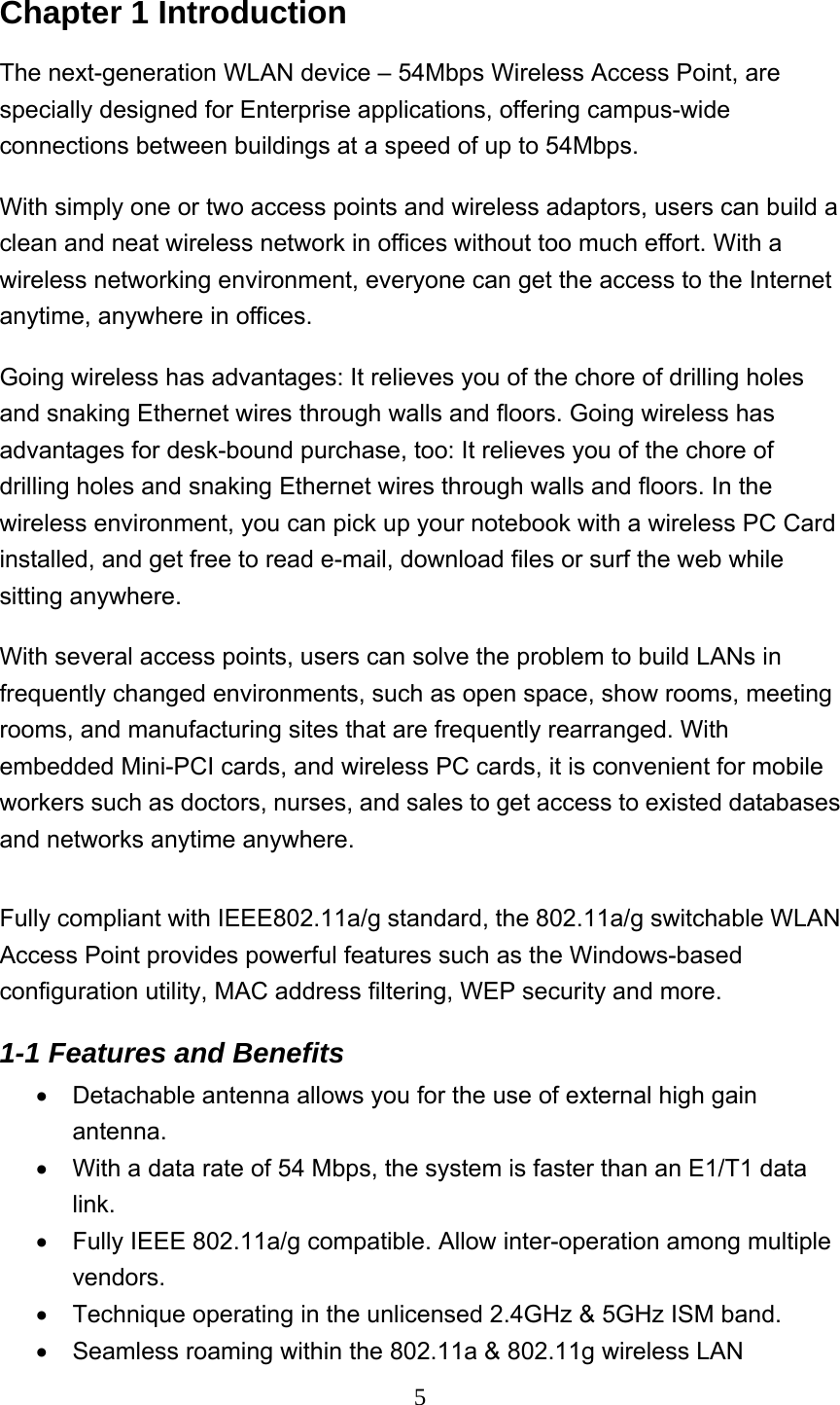  5Chapter 1 Introduction The next-generation WLAN device – 54Mbps Wireless Access Point, are specially designed for Enterprise applications, offering campus-wide connections between buildings at a speed of up to 54Mbps.   With simply one or two access points and wireless adaptors, users can build a clean and neat wireless network in offices without too much effort. With a wireless networking environment, everyone can get the access to the Internet anytime, anywhere in offices.   Going wireless has advantages: It relieves you of the chore of drilling holes and snaking Ethernet wires through walls and floors. Going wireless has advantages for desk-bound purchase, too: It relieves you of the chore of drilling holes and snaking Ethernet wires through walls and floors. In the wireless environment, you can pick up your notebook with a wireless PC Card installed, and get free to read e-mail, download files or surf the web while sitting anywhere. With several access points, users can solve the problem to build LANs in frequently changed environments, such as open space, show rooms, meeting rooms, and manufacturing sites that are frequently rearranged. With embedded Mini-PCI cards, and wireless PC cards, it is convenient for mobile workers such as doctors, nurses, and sales to get access to existed databases and networks anytime anywhere.    Fully compliant with IEEE802.11a/g standard, the 802.11a/g switchable WLAN Access Point provides powerful features such as the Windows-based configuration utility, MAC address filtering, WEP security and more. 1-1 Features and Benefits   •  Detachable antenna allows you for the use of external high gain antenna. •  With a data rate of 54 Mbps, the system is faster than an E1/T1 data link. •  Fully IEEE 802.11a/g compatible. Allow inter-operation among multiple vendors. •  Technique operating in the unlicensed 2.4GHz &amp; 5GHz ISM band. •  Seamless roaming within the 802.11a &amp; 802.11g wireless LAN 