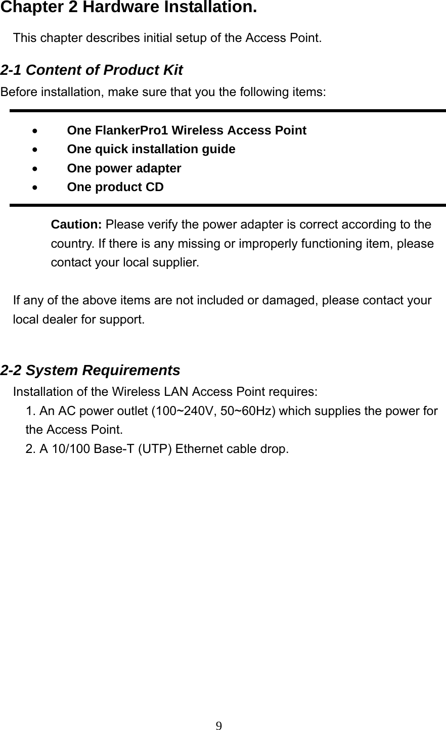  9Chapter 2 Hardware Installation. This chapter describes initial setup of the Access Point. 2-1 Content of Product Kit Before installation, make sure that you the following items:  •  　One FlankerPro1 Wireless Access Point • 　 One quick installation guide   • 　 One power adapter • 　 One product CD    Caution: Please verify the power adapter is correct according to the country. If there is any missing or improperly functioning item, please contact your local supplier.  If any of the above items are not included or damaged, please contact your local dealer for support.  2-2 System Requirements Installation of the Wireless LAN Access Point requires: 1. An AC power outlet (100~240V, 50~60Hz) which supplies the power for       the Access Point. 2. A 10/100 Base-T (UTP) Ethernet cable drop.   