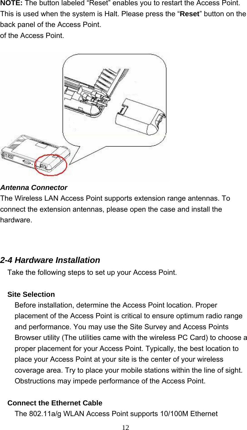  12NOTE: The button labeled “Reset” enables you to restart the Access Point. This is used when the system is Halt. Please press the “Reset” button on the back panel of the Access Point.   of the Access Point.     Antenna Connector The Wireless LAN Access Point supports extension range antennas. To connect the extension antennas, please open the case and install the hardware.   2-4 Hardware Installation   Take the following steps to set up your Access Point.  Site Selection Before installation, determine the Access Point location. Proper placement of the Access Point is critical to ensure optimum radio range and performance. You may use the Site Survey and Access Points Browser utility (The utilities came with the wireless PC Card) to choose a proper placement for your Access Point. Typically, the best location to place your Access Point at your site is the center of your wireless coverage area. Try to place your mobile stations within the line of sight. Obstructions may impede performance of the Access Point.  Connect the Ethernet Cable The 802.11a/g WLAN Access Point supports 10/100M Ethernet 