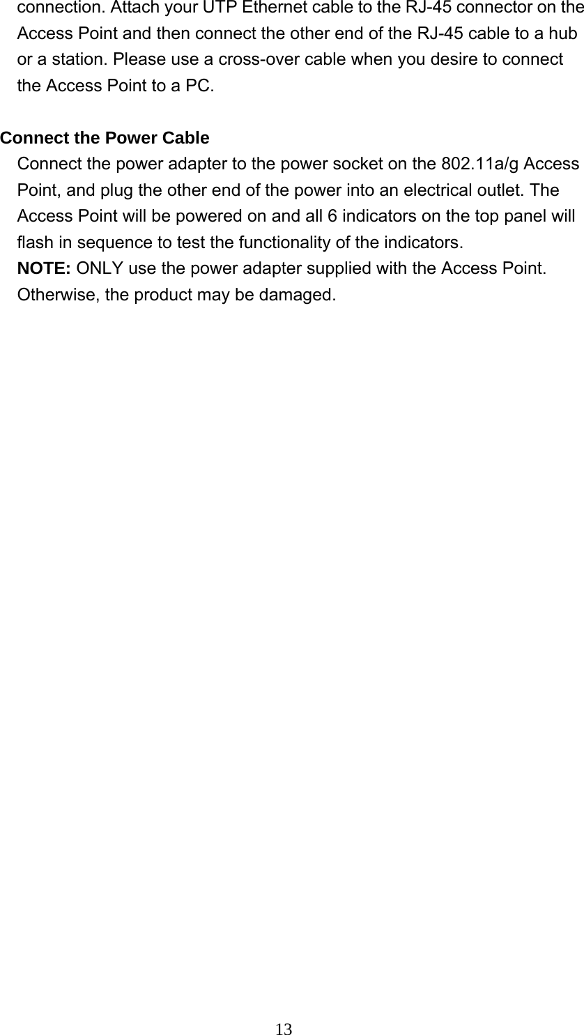  13connection. Attach your UTP Ethernet cable to the RJ-45 connector on the Access Point and then connect the other end of the RJ-45 cable to a hub or a station. Please use a cross-over cable when you desire to connect the Access Point to a PC.  Connect the Power Cable Connect the power adapter to the power socket on the 802.11a/g Access Point, and plug the other end of the power into an electrical outlet. The Access Point will be powered on and all 6 indicators on the top panel will flash in sequence to test the functionality of the indicators. NOTE: ONLY use the power adapter supplied with the Access Point. Otherwise, the product may be damaged. 