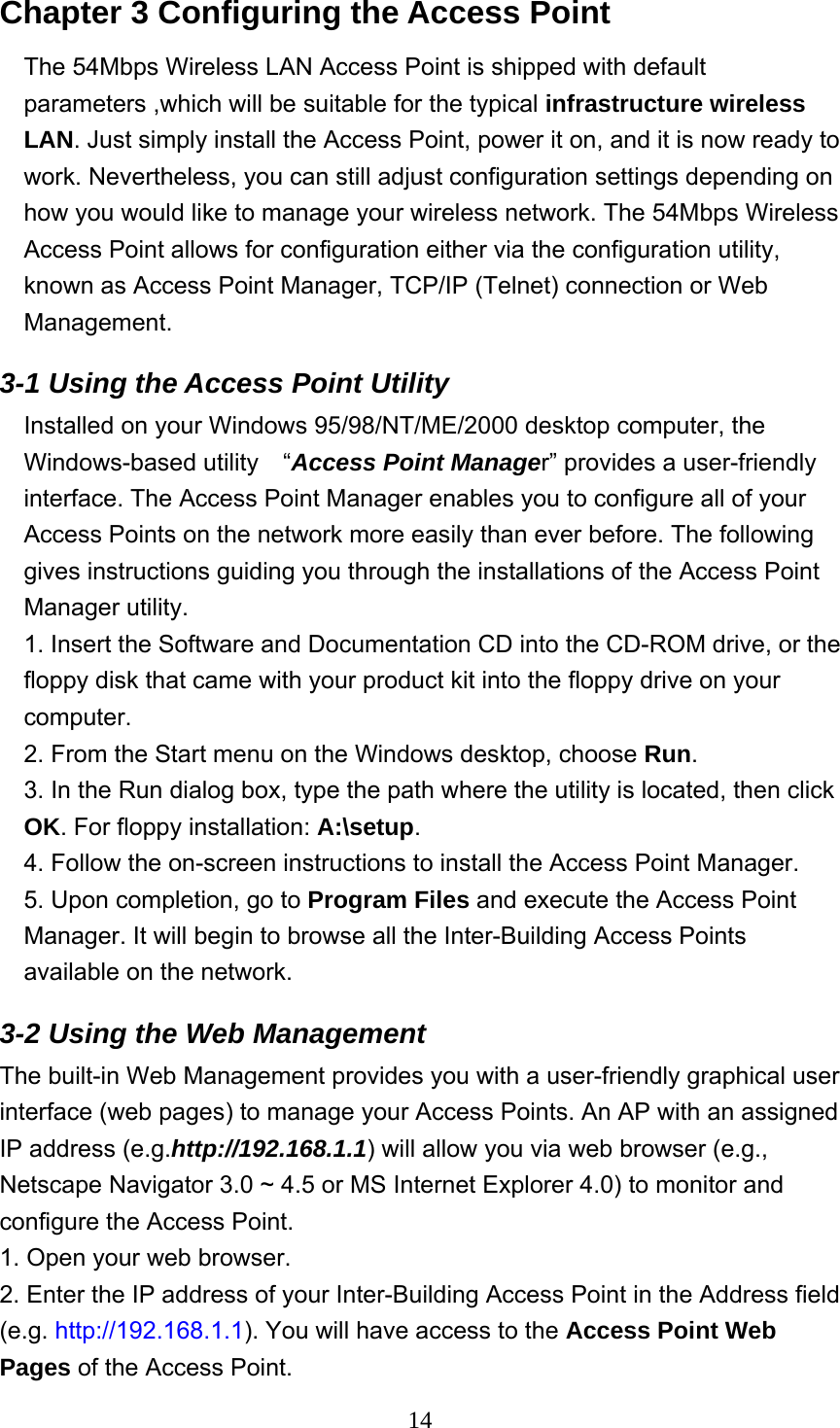  14Chapter 3 Configuring the Access Point     The 54Mbps Wireless LAN Access Point is shipped with default parameters ,which will be suitable for the typical infrastructure wireless LAN. Just simply install the Access Point, power it on, and it is now ready to work. Nevertheless, you can still adjust configuration settings depending on how you would like to manage your wireless network. The 54Mbps Wireless Access Point allows for configuration either via the configuration utility, known as Access Point Manager, TCP/IP (Telnet) connection or Web Management. 3-1 Using the Access Point Utility Installed on your Windows 95/98/NT/ME/2000 desktop computer, the Windows-based utility  “Access Point Manager” provides a user-friendly interface. The Access Point Manager enables you to configure all of your Access Points on the network more easily than ever before. The following gives instructions guiding you through the installations of the Access Point Manager utility. 1. Insert the Software and Documentation CD into the CD-ROM drive, or the floppy disk that came with your product kit into the floppy drive on your computer. 2. From the Start menu on the Windows desktop, choose Run. 3. In the Run dialog box, type the path where the utility is located, then click OK. For floppy installation: A:\setup. 4. Follow the on-screen instructions to install the Access Point Manager. 5. Upon completion, go to Program Files and execute the Access Point Manager. It will begin to browse all the Inter-Building Access Points available on the network. 3-2 Using the Web Management   The built-in Web Management provides you with a user-friendly graphical user interface (web pages) to manage your Access Points. An AP with an assigned IP address (e.g.http://192.168.1.1) will allow you via web browser (e.g., Netscape Navigator 3.0 ~ 4.5 or MS Internet Explorer 4.0) to monitor and configure the Access Point. 1. Open your web browser. 2. Enter the IP address of your Inter-Building Access Point in the Address field (e.g. http://192.168.1.1). You will have access to the Access Point Web Pages of the Access Point. 