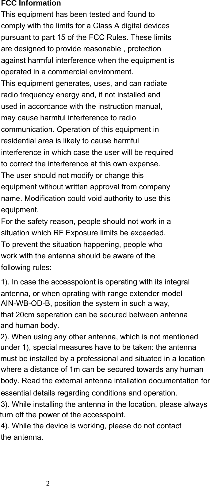   FCC Information This equipment has been tested and found to comply with the limits for a Class A digital devices pursuant to part 15 of the FCC Rules. These limits are designed to provide reasonable , protection against harmful interference when the equipment is operated in a commercial environment. This equipment generates, uses, and can radiate radio frequency energy and, if not installed and used in accordance with the instruction manual, may cause harmful interference to radio communication. Operation of this equipment in residential area is likely to cause harmful interference in which case the user will be required to correct the interference at this own expense. The user should not modify or change this equipment without written approval from company name. Modification could void authority to use this equipment. For the safety reason, people should not work in a situation which RF Exposure limits be exceeded. To prevent the situation happening, people who work with the antenna should be aware of the following rules:  1). In case the accesspoiont is operating with its integral antenna, or when oprating with range extender modelunder 1), special measures have to be taken: the antennamust be installed by a professional and situated in a location4). While the device is working, please do not contact the antenna. and human body.2). When using any other antenna, which is not mentionedAIN-WB-OD-B, position the system in such a way,that 20cm seperation can be secured between antennawhere a distance of 1m can be secured towards any humanbody. Read the external antenna intallation documentation for essential details regarding conditions and operation.3). While installing the antenna in the location, please always turn off the power of the accesspoint.  2 