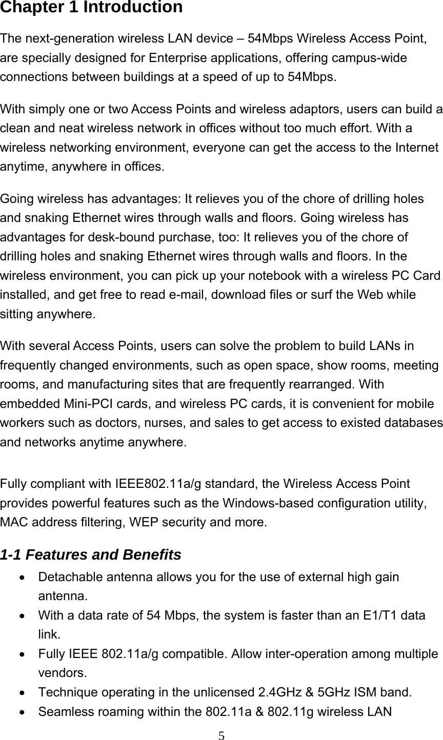  5Chapter 1 Introduction The next-generation wireless LAN device – 54Mbps Wireless Access Point, are specially designed for Enterprise applications, offering campus-wide connections between buildings at a speed of up to 54Mbps.   With simply one or two Access Points and wireless adaptors, users can build a clean and neat wireless network in offices without too much effort. With a wireless networking environment, everyone can get the access to the Internet anytime, anywhere in offices.   Going wireless has advantages: It relieves you of the chore of drilling holes and snaking Ethernet wires through walls and floors. Going wireless has advantages for desk-bound purchase, too: It relieves you of the chore of drilling holes and snaking Ethernet wires through walls and floors. In the wireless environment, you can pick up your notebook with a wireless PC Card installed, and get free to read e-mail, download files or surf the Web while sitting anywhere. With several Access Points, users can solve the problem to build LANs in frequently changed environments, such as open space, show rooms, meeting rooms, and manufacturing sites that are frequently rearranged. With embedded Mini-PCI cards, and wireless PC cards, it is convenient for mobile workers such as doctors, nurses, and sales to get access to existed databases and networks anytime anywhere.    Fully compliant with IEEE802.11a/g standard, the Wireless Access Point provides powerful features such as the Windows-based configuration utility, MAC address filtering, WEP security and more. 1-1 Features and Benefits   •  Detachable antenna allows you for the use of external high gain antenna. •  With a data rate of 54 Mbps, the system is faster than an E1/T1 data link. •  Fully IEEE 802.11a/g compatible. Allow inter-operation among multiple vendors. •  Technique operating in the unlicensed 2.4GHz &amp; 5GHz ISM band. •  Seamless roaming within the 802.11a &amp; 802.11g wireless LAN 