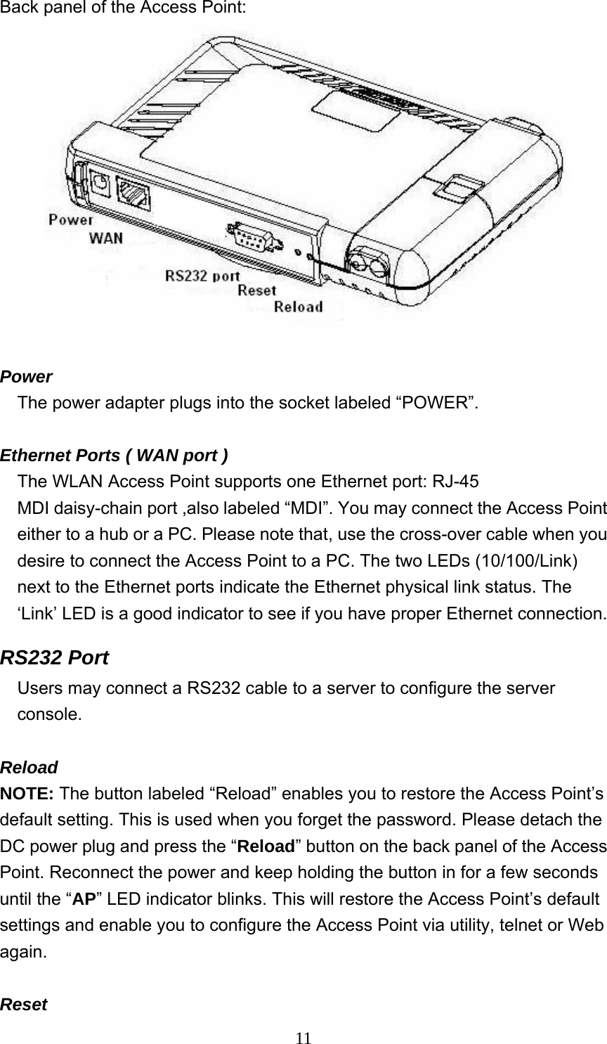  11Back panel of the Access Point:    Power  The power adapter plugs into the socket labeled “POWER”.  Ethernet Ports ( WAN port ) The WLAN Access Point supports one Ethernet port: RJ-45 MDI daisy-chain port ,also labeled “MDI”. You may connect the Access Point either to a hub or a PC. Please note that, use the cross-over cable when you desire to connect the Access Point to a PC. The two LEDs (10/100/Link) next to the Ethernet ports indicate the Ethernet physical link status. The ‘Link’ LED is a good indicator to see if you have proper Ethernet connection. RS232 Port     Users may connect a RS232 cable to a server to configure the server       console.  Reload NOTE: The button labeled “Reload” enables you to restore the Access Point’s default setting. This is used when you forget the password. Please detach the DC power plug and press the “Reload” button on the back panel of the Access Point. Reconnect the power and keep holding the button in for a few seconds until the “AP” LED indicator blinks. This will restore the Access Point’s default settings and enable you to configure the Access Point via utility, telnet or Web again.  Reset 