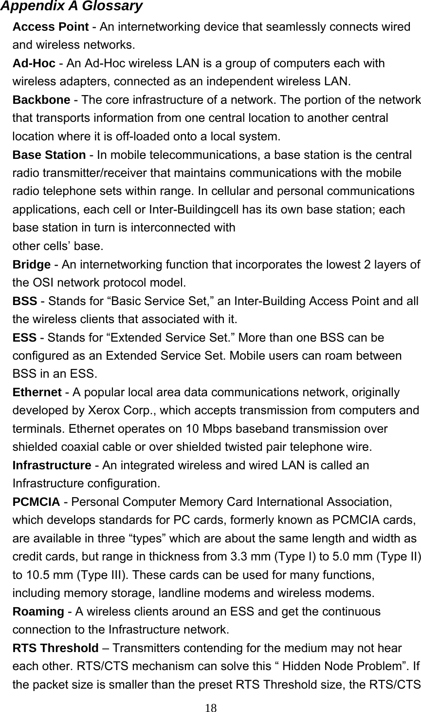  18Appendix A Glossary   Access Point - An internetworking device that seamlessly connects wired and wireless networks. Ad-Hoc - An Ad-Hoc wireless LAN is a group of computers each with wireless adapters, connected as an independent wireless LAN. Backbone - The core infrastructure of a network. The portion of the network that transports information from one central location to another central location where it is off-loaded onto a local system. Base Station - In mobile telecommunications, a base station is the central radio transmitter/receiver that maintains communications with the mobile radio telephone sets within range. In cellular and personal communications applications, each cell or Inter-Buildingcell has its own base station; each base station in turn is interconnected with other cells’ base. Bridge - An internetworking function that incorporates the lowest 2 layers of the OSI network protocol model. BSS - Stands for “Basic Service Set,” an Inter-Building Access Point and all the wireless clients that associated with it. ESS - Stands for “Extended Service Set.” More than one BSS can be configured as an Extended Service Set. Mobile users can roam between BSS in an ESS. Ethernet - A popular local area data communications network, originally developed by Xerox Corp., which accepts transmission from computers and terminals. Ethernet operates on 10 Mbps baseband transmission over shielded coaxial cable or over shielded twisted pair telephone wire. Infrastructure - An integrated wireless and wired LAN is called an Infrastructure configuration. PCMCIA - Personal Computer Memory Card International Association, which develops standards for PC cards, formerly known as PCMCIA cards, are available in three “types” which are about the same length and width as credit cards, but range in thickness from 3.3 mm (Type I) to 5.0 mm (Type II) to 10.5 mm (Type III). These cards can be used for many functions, including memory storage, landline modems and wireless modems. Roaming - A wireless clients around an ESS and get the continuous connection to the Infrastructure network. RTS Threshold – Transmitters contending for the medium may not hear each other. RTS/CTS mechanism can solve this “ Hidden Node Problem”. If the packet size is smaller than the preset RTS Threshold size, the RTS/CTS 