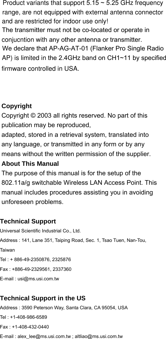  3Copyright Copyright © 2003 all rights reserved. No part of this publication may be reproduced, adapted, stored in a retrieval system, translated into any language, or transmitted in any form or by any means without the written permission of the supplier. About This Manual The purpose of this manual is for the setup of the 802.11a/g switchable Wireless LAN Access Point. This manual includes procedures assisting you in avoiding unforeseen problems.  Technical Support Universal Scientific Industrial Co., Ltd. Address : 141, Lane 351, Taiping Road, Sec. 1, Tsao Tuen, Nan-Tou, Taiwan Tel : + 886-49-2350876, 2325876 Fax : +886-49-2329561, 2337360 E-mail : usi@ms.usi.com.tw  Technical Support in the US Address : 3590 Peterson Way, Santa Clara, CA 95054, USA Tel : +1-408-986-6589 Fax : +1-408-432-0440 E-mail : alex_lee@ms.usi.com.tw ; altliao@ms.usi.com.tw   Product variants that support 5.15 ~ 5.25 GHz frequency range, are not equipped with external antenna connector The transmitter must not be co-located or operate in conjucntion with any other antenna or transmitter.We declare that AP-AG-AT-01 (Flanker Pro Single Radio AP) is limited in the 2.4GHz band on CH1~11 by specified   and are restricted for indoor use only!firmware controlled in USA.