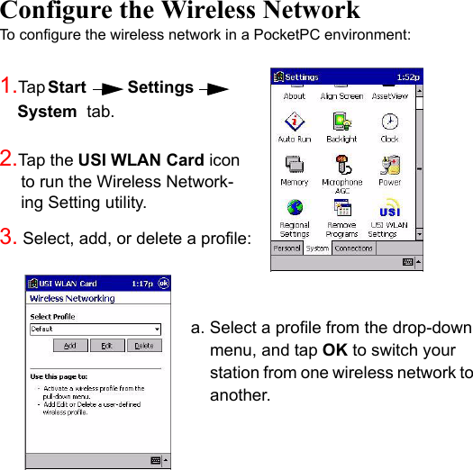 Configure the Wireless NetworkTo configure the wireless network in a PocketPC environment:1.Ta p Start        Settings         System  tab.      2.Tap the USI WLAN Card icon to run the Wireless Network-ing Setting utility.  3. Select, add, or delete a profile:a. Select a profile from the drop-down menu, and tap OK to switch your station from one wireless network to another.