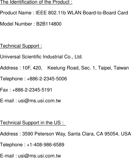 The Identification of the Product : Product Name : IEEE 802.11b WLAN Board-to-Board Card Model Number : B2B114800  Technical Support : Universal Scientific Industrial Co., Ltd. Address : 10F, 420,  Keelung Road, Sec. 1, Taipei, Taiwan Telephone : +886-2-2345-5006 Fax : +886-2-2345-5191 E-mail : usi@ms.usi.com.tw  Technical Support in the US :   Address : 3590 Peterson Way, Santa Clara, CA 95054, USA Telephone : +1-408-986-6589 E-mail : usi@ms.usi.com.tw 