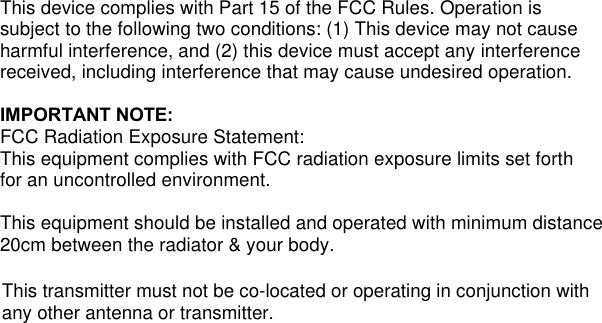 This device complies with Part 15 of the FCC Rules. Operation is subject to the following two conditions: (1) This device may not cause harmful interference, and (2) this device must accept any interference received, including interference that may cause undesired operation.    IMPORTANT NOTE: FCC Radiation Exposure Statement: This equipment complies with FCC radiation exposure limits set forth for an uncontrolled environment.  This equipment should be installed and operated with minimum distance 20cm between the radiator &amp; your body.   This transmitter must not be co-located or operating in conjunction withany other antenna or transmitter.