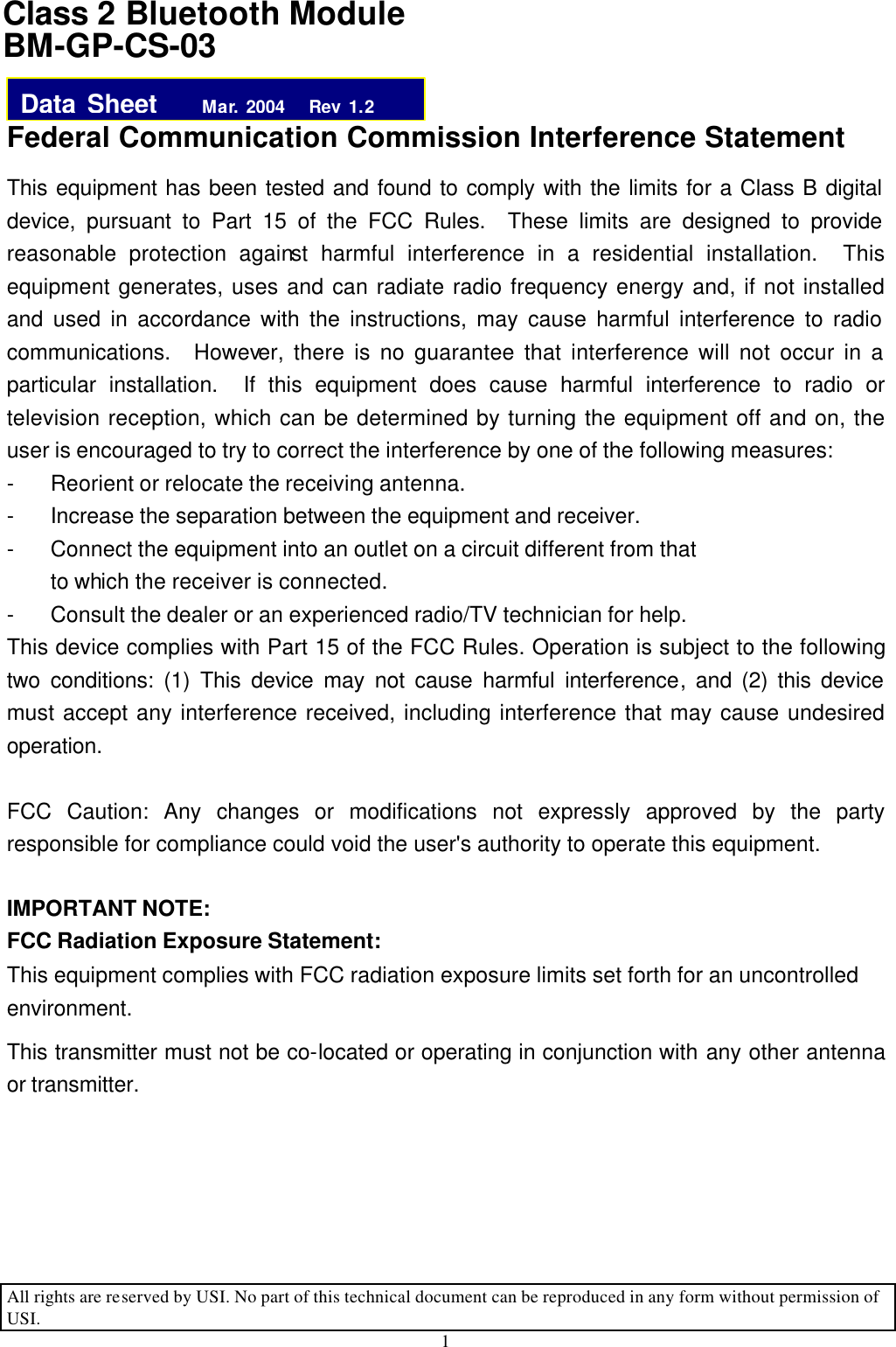 All rights are reserved by USI. No part of this technical document can be reproduced in any form without permission of USI. 1   Federal Communication Commission Interference Statement This equipment has been tested and found to comply with the limits for a Class B digital device, pursuant to Part 15 of the FCC Rules.  These limits are designed to provide reasonable protection against harmful interference in a residential installation.  This equipment generates, uses and can radiate radio frequency energy and, if not installed and used in accordance with the instructions, may cause harmful interference to radio communications.  However, there is no guarantee that interference will not occur in a particular installation.  If this equipment does cause harmful interference to radio or television reception, which can be determined by turning the equipment off and on, the user is encouraged to try to correct the interference by one of the following measures: - Reorient or relocate the receiving antenna. - Increase the separation between the equipment and receiver. - Connect the equipment into an outlet on a circuit different from that to which the receiver is connected. - Consult the dealer or an experienced radio/TV technician for help. This device complies with Part 15 of the FCC Rules. Operation is subject to the following two conditions: (1) This device may not cause harmful interference, and (2) this device must accept any interference received, including interference that may cause undesired operation.  FCC Caution: Any changes or modifications not expressly approved by the party responsible for compliance could void the user&apos;s authority to operate this equipment.  IMPORTANT NOTE: FCC Radiation Exposure Statement: This equipment complies with FCC radiation exposure limits set forth for an uncontrolled environment.   This transmitter must not be co-located or operating in conjunction with any other antenna or transmitter.    Class 2 Bluetooth Module BM-GP-CS-03 Data Sheet    Mar. 2004   Rev 1.2 