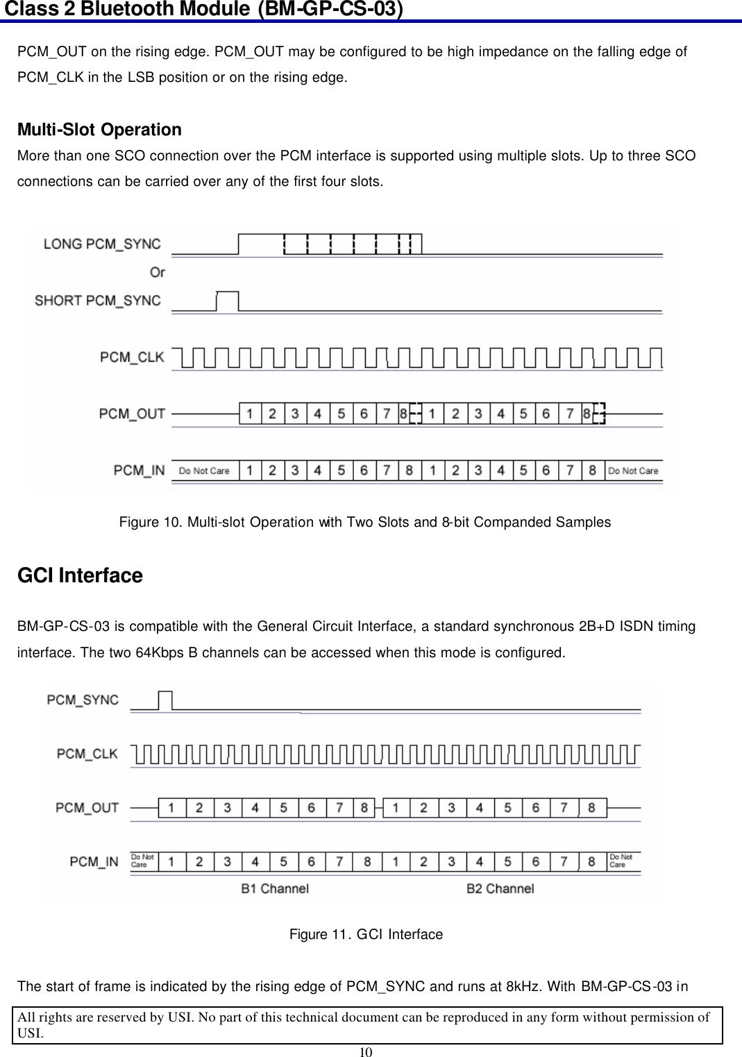 Class 2 Bluetooth Module (BM-GP-CS-03)                                                                                      All rights are reserved by USI. No part of this technical document can be reproduced in any form without permission of USI. 10  PCM_OUT on the rising edge. PCM_OUT may be configured to be high impedance on the falling edge of PCM_CLK in the LSB position or on the rising edge.  Multi-Slot Operation More than one SCO connection over the PCM interface is supported using multiple slots. Up to three SCO connections can be carried over any of the first four slots. Figure 10. Multi-slot Operation with Two Slots and 8-bit Companded Samples  GCI Interface  BM-GP-CS-03 is compatible with the General Circuit Interface, a standard synchronous 2B+D ISDN timing interface. The two 64Kbps B channels can be accessed when this mode is configured. Figure 11. GCI Interface  The start of frame is indicated by the rising edge of PCM_SYNC and runs at 8kHz. With BM-GP-CS-03 in 
