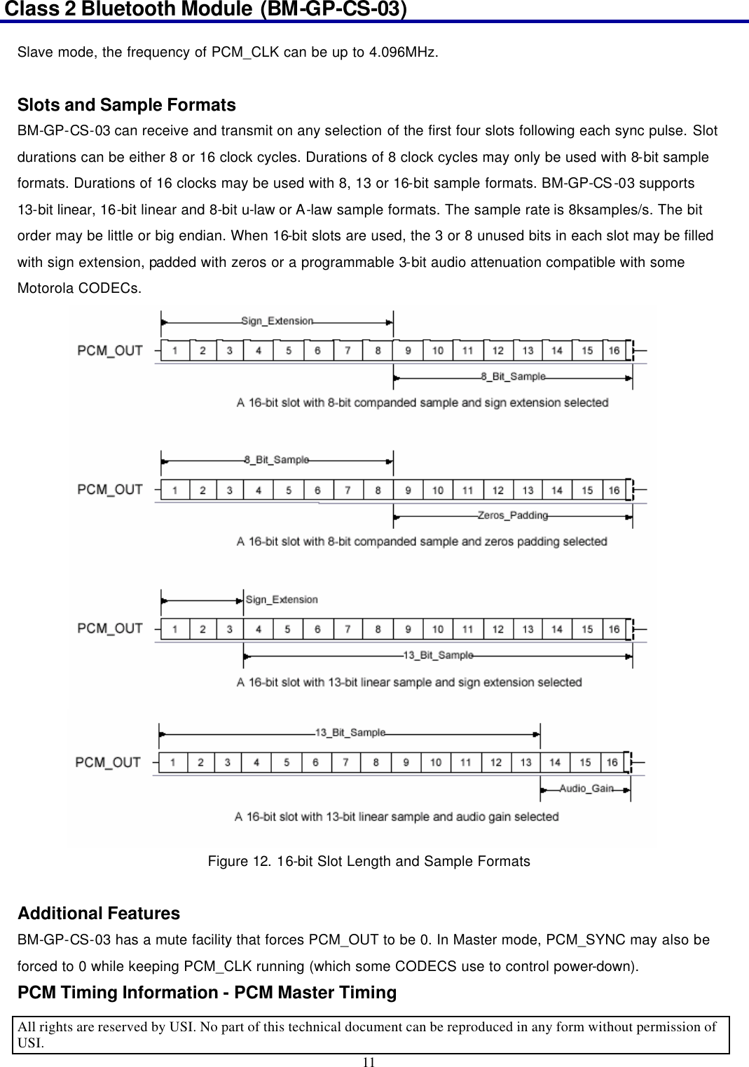 Class 2 Bluetooth Module (BM-GP-CS-03)                                                                                      All rights are reserved by USI. No part of this technical document can be reproduced in any form without permission of USI. 11  Slave mode, the frequency of PCM_CLK can be up to 4.096MHz.  Slots and Sample Formats BM-GP-CS-03 can receive and transmit on any selection of the first four slots following each sync pulse. Slot durations can be either 8 or 16 clock cycles. Durations of 8 clock cycles may only be used with 8-bit sample formats. Durations of 16 clocks may be used with 8, 13 or 16-bit sample formats. BM-GP-CS-03 supports 13-bit linear, 16-bit linear and 8-bit u-law or A-law sample formats. The sample rate is 8ksamples/s. The bit order may be little or big endian. When 16-bit slots are used, the 3 or 8 unused bits in each slot may be filled with sign extension, padded with zeros or a programmable 3-bit audio attenuation compatible with some Motorola CODECs. Figure 12. 16-bit Slot Length and Sample Formats  Additional Features BM-GP-CS-03 has a mute facility that forces PCM_OUT to be 0. In Master mode, PCM_SYNC may also be forced to 0 while keeping PCM_CLK running (which some CODECS use to control power-down). PCM Timing Information - PCM Master Timing 