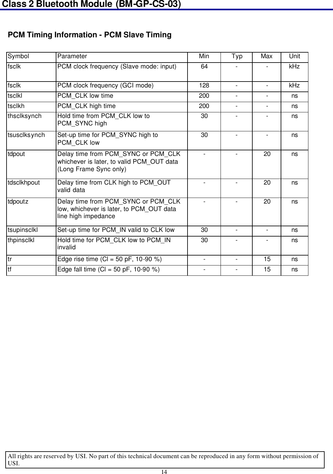 Class 2 Bluetooth Module (BM-GP-CS-03)                                                                                      All rights are reserved by USI. No part of this technical document can be reproduced in any form without permission of USI. 14   PCM Timing Information - PCM Slave Timing  Symbol Parameter Min Typ Max Unit fsclk PCM clock frequency (Slave mode: input) 64 - - kHz fsclk PCM clock frequency (GCI mode) 128 - - kHz tsclkl PCM_CLK low time 200 - - ns tsclkh PCM_CLK high time 200 - - ns thsclksynch Hold time from PCM_CLK low to PCM_SYNC high 30 - - ns tsusclksynch Set-up time for PCM_SYNC high to PCM_CLK low 30 - - ns tdpout Delay time from PCM_SYNC or PCM_CLK whichever is later, to valid PCM_OUT data (Long Frame Sync only) - - 20 ns tdsclkhpout Delay time from CLK high to PCM_OUT valid data - - 20 ns tdpoutz Delay time from PCM_SYNC or PCM_CLK low, whichever is later, to PCM_OUT data line high impedance - - 20 ns tsupinsclkl Set-up time for PCM_IN valid to CLK low 30 - - ns thpinsclkl Hold time for PCM_CLK low to PCM_IN invalid 30 - - ns tr Edge rise time (Cl = 50 pF, 10-90 %) - - 15 ns tf Edge fall time (Cl = 50 pF, 10-90 %) - - 15 ns  