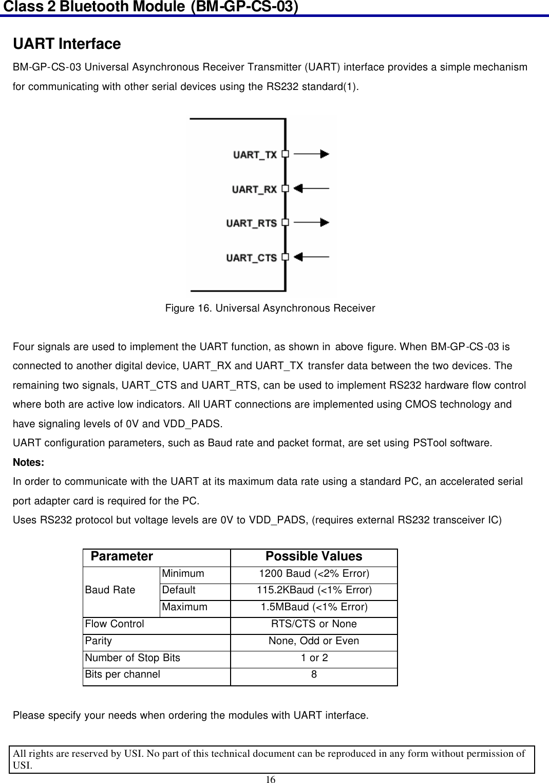 Class 2 Bluetooth Module (BM-GP-CS-03)                                                                                      All rights are reserved by USI. No part of this technical document can be reproduced in any form without permission of USI. 16  UART Interface BM-GP-CS-03 Universal Asynchronous Receiver Transmitter (UART) interface provides a simple mechanism for communicating with other serial devices using the RS232 standard(1).  Figure 16. Universal Asynchronous Receiver  Four signals are used to implement the UART function, as shown in above figure. When BM-GP-CS-03 is connected to another digital device, UART_RX and UART_TX transfer data between the two devices. The remaining two signals, UART_CTS and UART_RTS, can be used to implement RS232 hardware flow control where both are active low indicators. All UART connections are implemented using CMOS technology and have signaling levels of 0V and VDD_PADS.   UART configuration parameters, such as Baud rate and packet format, are set using PSTool software. Notes: In order to communicate with the UART at its maximum data rate using a standard PC, an accelerated serial port adapter card is required for the PC. Uses RS232 protocol but voltage levels are 0V to VDD_PADS, (requires external RS232 transceiver IC)  Parameter  Possible Values  Minimum 1200 Baud (&lt;2% Error) Baud Rate Default 115.2KBaud (&lt;1% Error)  Maximum 1.5MBaud (&lt;1% Error) Flow Control  RTS/CTS or None Parity  None, Odd or Even Number of Stop Bits 1 or 2 Bits per channel 8  Please specify your needs when ordering the modules with UART interface. 