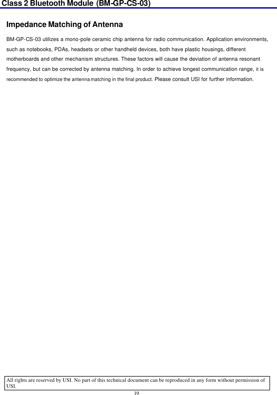 Class 2 Bluetooth Module (BM-GP-CS-03)                                                                                      All rights are reserved by USI. No part of this technical document can be reproduced in any form without permission of USI. 19  Impedance Matching of Antenna BM-GP-CS-03 utilizes a mono-pole ceramic chip antenna for radio communication. Application environments, such as notebooks, PDAs, headsets or other handheld devices, both have plastic housings, different motherboards and other mechanism structures. These factors will cause the deviation of antenna resonant frequency, but can be corrected by antenna matching. In order to achieve longest communication range, it is recommended to optimize the antenna matching in the final product. Please consult USI for further information.  