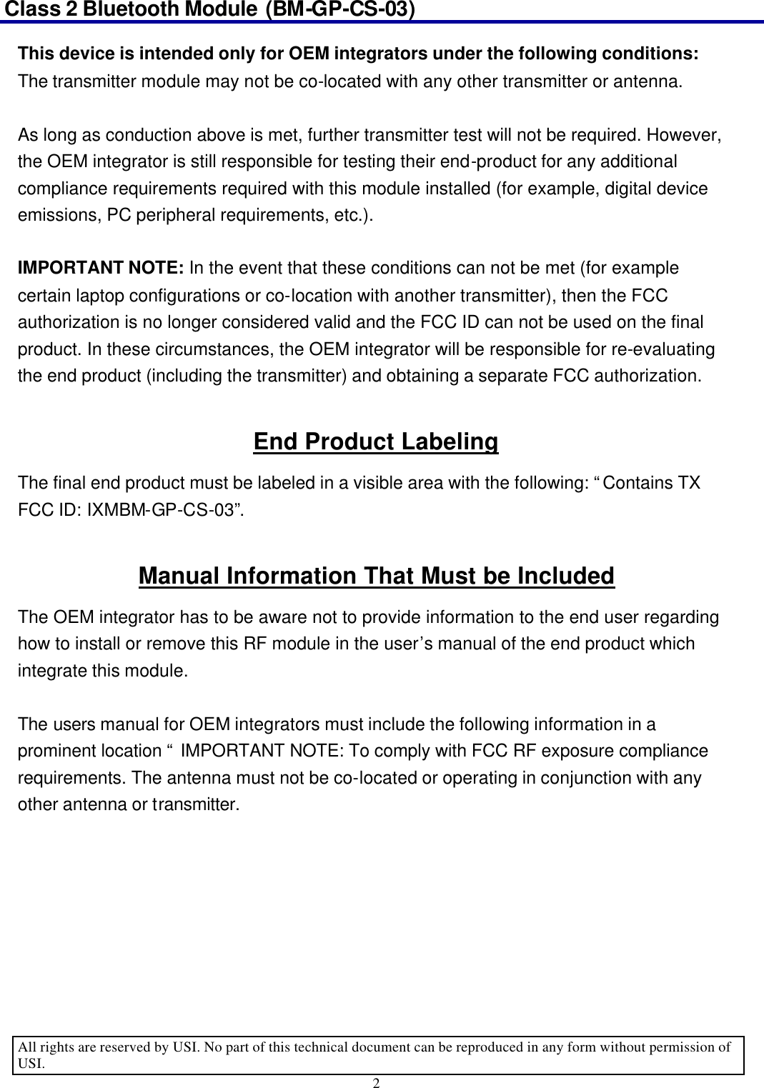 Class 2 Bluetooth Module (BM-GP-CS-03)                                                                                      All rights are reserved by USI. No part of this technical document can be reproduced in any form without permission of USI. 2  This device is intended only for OEM integrators under the following conditions: The transmitter module may not be co-located with any other transmitter or antenna.  As long as conduction above is met, further transmitter test will not be required. However, the OEM integrator is still responsible for testing their end-product for any additional compliance requirements required with this module installed (for example, digital device emissions, PC peripheral requirements, etc.).  IMPORTANT NOTE: In the event that these conditions can not be met (for example certain laptop configurations or co-location with another transmitter), then the FCC authorization is no longer considered valid and the FCC ID can not be used on the final product. In these circumstances, the OEM integrator will be responsible for re-evaluating the end product (including the transmitter) and obtaining a separate FCC authorization.  End Product Labeling The final end product must be labeled in a visible area with the following: “Contains TX FCC ID: IXMBM-GP-CS-03”.   Manual Information That Must be Included The OEM integrator has to be aware not to provide information to the end user regarding how to install or remove this RF module in the user’s manual of the end product which integrate this module.  The users manual for OEM integrators must include the following information in a prominent location “ IMPORTANT NOTE: To comply with FCC RF exposure compliance requirements. The antenna must not be co-located or operating in conjunction with any other antenna or transmitter.       
