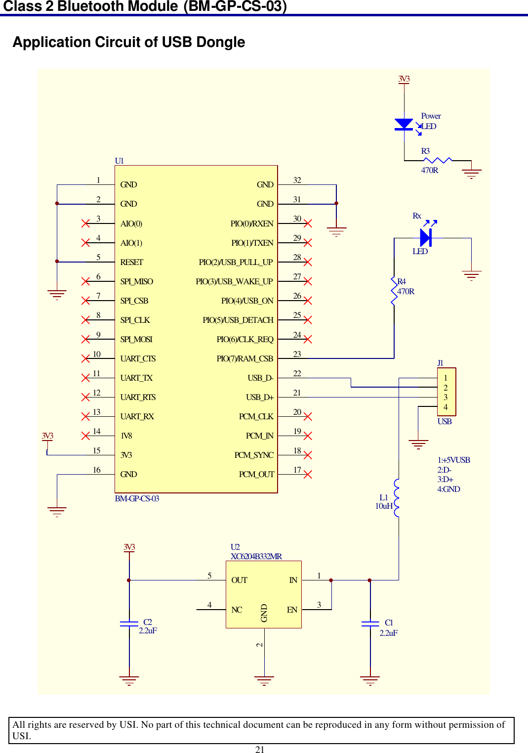 Class 2 Bluetooth Module (BM-GP-CS-03)                                                                                      All rights are reserved by USI. No part of this technical document can be reproduced in any form without permission of USI. 21  Application Circuit of USB Dongle 1234J1USB1:+5VUSB2:D-3:D+4:GNDIN 1EN 3GND2OUT5NC4U2XC6204B332MR3V33V3RxLEDR4470RPowerLEDR3470R3V3GND1GND2AIO(0)3AIO(1)4RESET5SPI_MISO6SPI_CSB7SPI_CLK8SPI_MOSI9UART_CTS10UART_TX11UART_RTS12UART_RX131V8143V315GND16PCM_SYNC 18PCM_IN 19PCM_CLK 20USB_D+ 21USB_D- 22PIO(7)/RAM_CSB 23PIO(6)/CLK_REQ 24PIO(5)/USB_DETACH 25PIO(4)/USB_ON 26PIO(3)/USB_WAKE_UP 27PIO(2)/USB_PULL_UP 28PIO(1)/TXEN 29PIO(0)/RXEN 30GND 31GND 32PCM_OUT 17U1BM-GP-CS-03 L110uHC12.2uFC22.2uF 